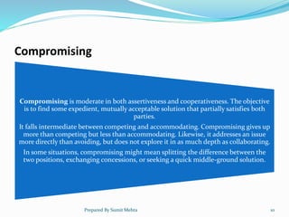 Compromising
Compromising is moderate in both assertiveness and cooperativeness. The objective
is to find some expedient, mutually acceptable solution that partially satisfies both
parties.
It falls intermediate between competing and accommodating. Compromising gives up
more than competing but less than accommodating. Likewise, it addresses an issue
more directly than avoiding, but does not explore it in as much depth as collaborating.
In some situations, compromising might mean splitting the difference between the
two positions, exchanging concessions, or seeking a quick middle-ground solution.
Prepared By Sumit Mehta 10
 