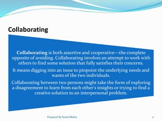 Collaborating
Collaborating is both assertive and cooperative—the complete
opposite of avoiding. Collaborating involves an attempt to work with
others to find some solution that fully satisfies their concerns.
It means digging into an issue to pinpoint the underlying needs and
wants of the two individuals.
Collaborating between two persons might take the form of exploring
a disagreement to learn from each other's insights or trying to find a
creative solution to an interpersonal problem.
Prepared By Sumit Mehta 11
 