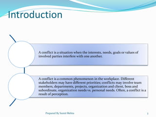 Introduction
A conflict is a situation when the interests, needs, goals or values of
involved parties interfere with one another.
A conflict is a common phenomenon in the workplace. Different
stakeholders may have different priorities; conflicts may involve team
members, departments, projects, organization and client, boss and
subordinate, organization needs vs. personal needs. Often, a conflict is a
result of perception.
Prepared By Sumit Mehta 3
 