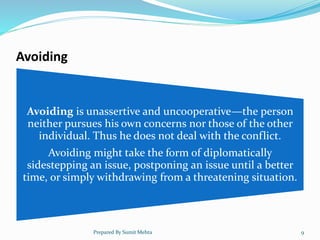 Avoiding
Avoiding is unassertive and uncooperative—the person
neither pursues his own concerns nor those of the other
individual. Thus he does not deal with the conflict.
Avoiding might take the form of diplomatically
sidestepping an issue, postponing an issue until a better
time, or simply withdrawing from a threatening situation.
Prepared By Sumit Mehta 9
 