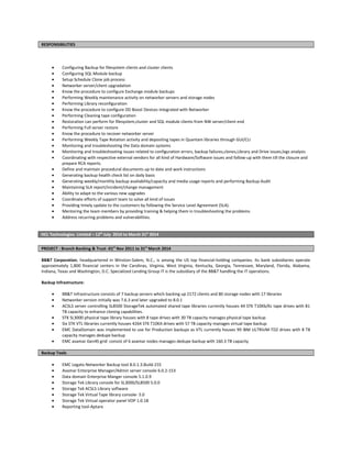 RESPONSIBILITIES
• Configuring Backup for filesystem clients and cluster clients
• Configuring SQL Module backup
• Setup Schedule Clone job process
• Networker server/client upgradation
• Know the procedure to configure Exchange module backups
• Performing Weekly maintenance activity on networker servers and storage nodes
• Performing Library reconfiguration
• Know the procedure to configure DD Boost Devices integrated with Networker
• Performing Cleaning tape configuration
• Restoration can perform for filesystem,cluster and SQL module clients from NW server/client end
• Performing Full server restore
• Know the procedure to recover networker server
• Performing Weekly Tape Rotation activity and depositing tapes in Quantam libraries through GUI/CLI
• Monitoring and troubleshooting the Data domain systems
• Monitoring and troubleshooting issues related to configuration errors, backup failures,clones,Library and Drive issues,logs analysis
• Coordinating with respective external vendors for all kind of Hardware/Software issues and follow-up with them till the closure and
prepare RCA reports.
• Define and maintain procedural documents up to date and work instructions
• Generating backup health check list on daily basis
• Generating weekly/monthly backup availability/capacity and media usage reports and performing Backup Audit
• Maintaining SLA report/incident/change management
• Ability to adapt to the various new upgrades
• Coordinate efforts of support team to solve all kind of issues
• Providing timely update to the customers by following the Service Level Agreement (SLA).
• Mentoring the team members by providing training & helping them in troubleshooting the problems
• Address recurring problems and vulnerabilities.
HCL Technologies Limited – 12th
July 2010 to March 31st
2014
PROJECT : Branch Banking & Trust -01st
Nov 2011 to 31st
March 2014
BB&T Corporation, headquartered in Winston-Salem, N.C., is among the US top financial-holding companies. Its bank subsidiaries operate
approximately 1,800 financial centers in the Carolinas, Virginia, West Virginia, Kentucky, Georgia, Tennessee, Maryland, Florida, Alabama,
Indiana, Texas and Washington, D.C. Specialized Lending Group IT is the subsidiary of the BB&T handling the IT operations.
Backup Infrastructure:
• BB&T Infrastructure consists of 7 backup servers which backing up 2172 clients and 80 storage nodes with 17 libraries
• Networker version initially was 7.6.3 and later upgraded to 8.0.1
• ACSLS server controlling SL8500 StorageTek automated shared tape libraries currently houses 44 STK T10Kb/Kc tape drives with 81
TB capacity to enhance cloning capabilities.
• STK SL3000 physical tape library houses with 8 tape drives with 30 TB capacity manages physical tape backup
• Six STK VTL libraries currently houses 4264 STK T10KA drives with 57 TB capacity manages virtual tape backup
• EMC DataDomain was implemented to use for Production backups as VTL currently houses 99 IBM ULTRIUM-TD2 drives with 8 TB
capacity manages dedupe backup
• EMC avamar Gen4S grid consist of 6 avamar nodes manages dedupe backup with 160.3 TB capacity
Backup Tools
• EMC Legato Networker Backup tool 8.0.1.3.Build.155
• Avamar Enterprise Manager/Admin server console 6.0.2-153
• Data domain Enterprise Manger console 5.1.0.9
• Storage Tek Library console for SL3000/SL8500 5.0.0
• Storage Tek ACSLS Library software
• Storage Tek Virtual Tape library console- 5.0
• Storage Tek Virtual operator panel VOP 1.0.18
• Reporting tool-Aptare
 