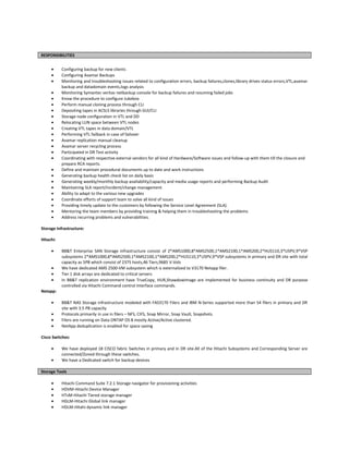 RESPONSIBILITIES
• Configuring backup for new clients
• Configuring Avamar Backups
• Monitoring and troubleshooting issues related to configuration errors, backup failures,clones,library drives status errors,VTL,avamar
backup and datadomain events,logs analysis
• Monitoring Symantec veritas netbackup console for backup failures and resuming failed jobs
• Know the procedure to configure Jukebox
• Perform manual cloning process through CLI
• Depositing tapes in ACSLS libraries through GUI/CLI
• Storage node configuration in VTL and DD
• Relocating LUN space between VTL nodes
• Creating VTL tapes in data domain/VTL
• Performing VTL failback in case of failover
• Avamar replication manual cleanup
• Avamar server recycling process
• Participated in DR Test activity
• Coordinating with respective external vendors for all kind of Hardware/Software issues and follow-up with them till the closure and
prepare RCA reports.
• Define and maintain procedural documents up to date and work instructions
• Generating backup health check list on daily basis
• Generating weekly/monthly backup availability/capacity and media usage reports and performing Backup Audit
• Maintaining SLA report/incident/change management
• Ability to adapt to the various new upgrades
• Coordinate efforts of support team to solve all kind of issues
• Providing timely update to the customers by following the Service Level Agreement (SLA).
• Mentoring the team members by providing training & helping them in troubleshooting the problems
• Address recurring problems and vulnerabilities.
Storage Infrastructure:
Hitachi:
• BB&T Enterprise SAN Storage infrastructure consist of 2*AMS1000,8*AMS2500,1*AMS2100,1*AMS200,2*HUS110,3*USPV,9*VSP
subsystems 2*AMS1000,8*AMS2500,1*AMS2100,1*AMS200,2*HUS110,3*USPV,9*VSP subsystems in primary and DR site with total
capacity as 5PB which consist of 2375 hosts,46 Tiers,9685 V-Vols
• We have dedicated AMS 2500-VM subsystem which is externalized to V3170 Netapp filer.
• Tier 1 disk arrays are dedicated to critical servers
• In BB&T replication environment have TrueCopy, HUR,ShawdowImage are implemented for business continuity and DR purpose
controlled via Hitachi Command control Interface commands.
Netapp:
• BB&T NAS Storage infrastructure modeled with FAS3170 Filers and IBM N-Series supported more than 54 filers in primary and DR
site with 3.5 PB capacity
• Protocols primarily in use in filers – NFS, CIFS, Snap Mirror, Snap Vault, Snapshots.
• Filers are running on Data ONTAP OS 8 mostly Active/Active clustered.
• NetApp deduplication is enabled for space saving
Cisco Switches:
• We have deployed 18 CISCO fabric Switches in primary and in DR site.All of the Hitachi Subsystems and Corresponding Server are
connected/Zoned through these switches.
• We have a Dedicated switch for backup devices
Storage Tools
• Hitachi Command Suite 7.2.1 Storage navigator for provisioning activities
• HDVM-Hitachi Device Manager
• HTsM-Hitachi Tiered storage manager
• HGLM-Hitachi Global link manager
• HDLM-Hitahi dynamic link manager
 