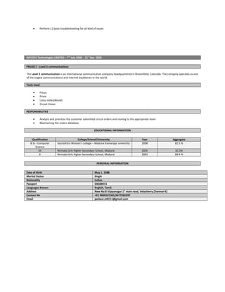 • Perform L1 basis troubleshooting for all kind of issues
INFOSYS Technologies LIMITED – 7th
July 2008 - 31st
Dec 2009
PROJECT : Level 3 communications
The Level 3 communication is an International communication company headquartered in Broomfield, Colorado. The company operates as one
of the largest communications and internet backbones in the world.
Tools Used
• Focus
• Prism
• Lotus notes(Wand)
• Circuit Vision
RESPONSIBILITIES
• Analyze and prioritize the customer submitted circuit orders and routing to the appropriate team
• Maintaining the orders database
EDUCATIONAL INFORMATION
Qualification College/School/University Year Aggregate
B.Sc –Computer
Science
Sourashtra Women’s college – Madurai Kamarajar university 2008 82.5 %
XII Nirmala Girls Higher Secondary School, Madurai 2005 81.5%
X Nirmala Girls Higher Secondary School, Madurai 2003 89.4 %
PERSONAL INFORMATION
Date of Birth May 1, 1988
Marital Status Single
Nationality Indian
Passport G9308973
Languages Known English, Tamil.
Address New No:8 Vijayanagar 1st
main road, Velacherry.Chennai-42
Contact No +91 9600107365,9677262297
Email parkavi.m0111@gmail.com
 