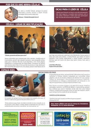 O trabalho da Igreja é uma continuação do trabalho dos pais. O
Senhor ordena aos pais em Deuteronômio 6:6-7:
"Estas palavras que, hoje, te ordeno estarão no teu coração; tu as
inculcarás a teus ﬁlhos, e delas falarás assentado em tua casa, e
andando pelo caminho, e ao deitar-te, e ao levantar-te."
A Igreja Batista do Amor, através do MCJ (Ministério de Crianças e
Juniores) e Células Infantis, trabalham em comunhão nesse
objetivo, de ver inculcada a Palavra do Senhor em sua criança.
Todos os domingos, ministramos princípios bíblicos,
incentivamos as crianças a memorizarem um versículo e, no
decorrer da semana, a Célula Infantil também o faz.
Pais, façam a sua parte, ajudem o seu ﬁlho (a) a crescer. Todos os
domingos, teremos, no ATOS DE AMOR, o versículo da semana.
Se a Célula que você é membro ainda não tem uma Célula
Infantil, coloque essa situação como um alvo de oração e, assim,
sua criança e outras, poderão ser alcançadas.
VERSÍCULODASEMANA:
“Ele fará com que os pais e os ﬁlhos façam as pazes”.
(Malaquias 4.6)
DICAS PARA O LÍDER DE CÉLULA
Líderes que ﬁzeram um bom curso de treinamento
são mais seguros e ousados para avançar com a
sua célula. Estimule a todos para que participem
das Escolas de treinamento de líderes.
Eu amo a minha Célula, porque lá posso
descobrir coisas novas e fazer novas
amizades! Amo muito tudo isso!
Mateus-CélulaGeraçãolivre4
"Célula,presentedeDeusparanós!"
Temos aprendido que multiplicação não é divisão; multiplicação é
crescimento, porém não visando números, mas almejando almas,
vidas para o Senhor! No dia 1º de dezembro, com muita alegria,
celebramos a multiplicação da Célula Betel. Louvamos ao Senhor
pela vida de cada irmão e irmã, que Ele nos enviou e, hoje, desfrutam
das maravilhas de estarem em uma célula. Célula é vida! Nosso alvo é
que haja uma célula em cada bairro de Uberlândia. Somos gratos à
Deus por mais uma Célula, a Célula Peniel, que estará no bairro
Ipanema. Com muitas expectativas e muita ousadia, queremos
declarar que em nome de Jesus esse bairro nunca mais será o
mesmo!!!
LíviaMaraMoreira
SupervisoradeCélul
CÉLULA - LUGAR DE MULTIPLICAÇÃO
POR QUE EU AMO MINHA CÉLULA?
ESPAÇO KIDS
DICAS PARA OS PAIS
Pais, leiam a Bíblia com sua (s) criança (s). Estudamos
Malaquias. 4.1-6, nesse domingo.
 