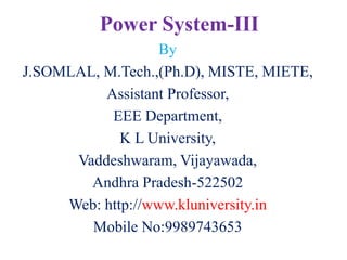 Power System-III
By
J.SOMLAL, M.Tech.,(Ph.D), MISTE, MIETE,
Assistant Professor,
EEE Department,
K L University,
Vaddeshwaram, Vijayawada,
Andhra Pradesh-522502
Web: http://www.kluniversity.in
Mobile No:9989743653
 