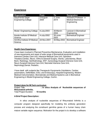 Experience
Organization From To Designation
Dayananda Sagar
Engineering College
2-August-
2004
3- June-
2014
Assistant Professor in
Medical Electronics
Engineering
Model Engineering College 4-July-2003 30-March-
2004
Lecturer in Biomedical
Engineering
Kerala Institute Of Medical
Science
4-July-2002 30-June-
2003
Biomedical Engineer
Amritha Institute Of Medical
Science
24-Nov-2001 30-May-2002 Biomedical Engineer
Health Care Experience:
I have been involved in Planned Preventive Maintenance, Evaluation and installation
of new equipments and repair of wide range of Biomedical equipments used in
Intensive Cardiac Care Unit, Intensive Medical Care Unit, Operation
Theaters,Cardiac, Neuro, Ortho & General Surgery, Wards, Laboratories, Blood
Bank, Radiology, Ophthalmology, ENT ,Gynecology,Surgical Intensive Care Unit,
Neuro Surgical Intensive Care Unit, Neonatal Intensive Care Unit,
Nephrology,Dental ,Pediatric.
I have dealt with subjects like Therapeutic Equipments (Ventilators, Cardiac
pacemakers, Defibrillator, ESU, and Endoscopy), Hospital Engineering, Modern
Medical Instrumentation, Biomaterials and Medical Systems Lab in Biomedical
Engineering in Model Engineering College, Cochin.
Project done for M.Tech curriculum
Project Title : In silico Analysis of Nucleotide sequences of
Rheumatoid arthritis.
Total Project Duration : 10 months
A Brief Project Description:
In silico analysis of nucleotide sequences of Rheumatoid Arthritis is a
computer program designed specifically for modeling the antibody generation
process and analyzing the constituent germline genes of a human heavy chain
mature variable region sequence. Motivation for the project is to develop a software
 