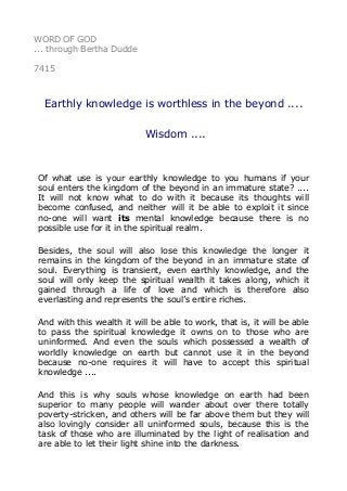 WORD OF GOD 
... through Bertha Dudde 
7415 
Earthly knowledge is worthless in the beyond .... 
Wisdom .... 
Of what use is your earthly knowledge to you humans if your 
soul enters the kingdom of the beyond in an immature state? .... 
It will not know what to do with it because its thoughts will 
become confused, and neither will it be able to exploit it since 
no-one will want its mental knowledge because there is no 
possible use for it in the spiritual realm. 
Besides, the soul will also lose this knowledge the longer it 
remains in the kingdom of the beyond in an immature state of 
soul. Everything is transient, even earthly knowledge, and the 
soul will only keep the spiritual wealth it takes along, which it 
gained through a life of love and which is therefore also 
everlasting and represents the soul’s entire riches. 
And with this wealth it will be able to work, that is, it will be able 
to pass the spiritual knowledge it owns on to those who are 
uninformed. And even the souls which possessed a wealth of 
worldly knowledge on earth but cannot use it in the beyond 
because no-one requires it will have to accept this spiritual 
knowledge .... 
And this is why souls whose knowledge on earth had been 
superior to many people will wander about over there totally 
poverty-stricken, and others will be far above them but they will 
also lovingly consider all uninformed souls, because this is the 
task of those who are illuminated by the light of realisation and 
are able to let their light shine into the darkness. 
 