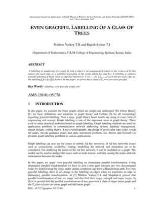 International Journal on Applications of Graph Theory in Wireless Ad hoc Networks and Sensor Networks(GRAPH-HOC)
Vol.7, No.4, December 2015
DOI : 10.5121/jgraphoc.2015.7401 1
EVEN GRACEFUL LABELLING OF A CLASS OF
TREES
Mathew Varkey T.K and Rajesh Kumar T.J
Department of Mathematics,T.K.M College of Engineering, Kollam, Kerala, India
ABSTRACT
A labelling or numbering of a graph G with q edges is an assignment of labels to the vertices of G that
induces for each edge uv a labelling depending on the vertex labels f(u) and f(v). A labelling is called a
graceful labelling if there exists an injective function f: V (G) → {0, 1,2,......q} such that for each edge xy,
the labelling │f(x)-f(y)│is distinct. In this paper, we prove that a class of Tn trees are even graceful.
Key Words: labelling, even graceful graph, tree.
AMS (2010):05C78
1 INTRODUCTION
In this paper, we consider the finite graphs which are simple and undirected. We follow Harary
[1] for basic definitions and notations in graph theory and Gallian [3] for all terminology
regarding graceful labelling. Now a days, graph theory based results are using in every field of
engineering and science. Graph labelling is one of the important areas in graph theory. There
exist so many practical problems based on graph labelling. Graph labelling methods are used for
application problems in communication network addressing system, database management,
circuit designs, coding theory, X-ray crystallography, the design of good radar type codes, synch
set codes, missile guidance codes and radio astronomy problems etc. Bloom and Golomb [2]
presents graph labelling problems in various applications.
Graph labelling can also use for issues in mobile Ad hoc networks. In Ad hoc networks issues
such as connectivity, scalability, routing, modelling the network and simulation are to be
considered. For analyzing the issues in the Ad hoc network, it can be modelled as a graph. The
model can be used to analyze the issues such as node density, mobility among the nodes and link
information between the nodes.
In this paper, we apply even graceful labelling on elementary parallel transformation. Using
elementary parallel transformation we have to join a new path between any two disconnected
nodes by transforming the edges under certain conditions and form a Hamiltonian path. For even
graceful labelling, there is no change in the labelling on edges when we transform an edge in
elementary parallel transformation. In [5] Mathew Varkey.T.K and Shajahan.A proved that
parallel transformation of tree are magic and also find their magic strength and super magic. In
[6] it is proved that the parallel transformation of tree generates a class of super mean graph and
the Tn class of trees are mean graph and odd mean graph.
 