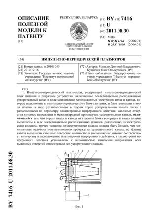 ОПИСАНИЕ
ПОЛЕЗНОЙ
МОДЕЛИ К
ПАТЕНТУ
(12)
РЕСПУБЛИКА БЕЛАРУСЬ
НАЦИОНАЛЬНЫЙ ЦЕНТР
ИНТЕЛЛЕКТУАЛЬНОЙ
СОБСТВЕННОСТИ
(19) BY (11) 7416
(13) U
(46) 2011.08.30
(51) МПК
H 05H 1/26
B 23K 10/00
(2006.01)
(2006.01)
(54) ИМПУЛЬСНО-ПЕРИОДИЧЕСКИЙ ПЛАЗМОТРОН
(21) Номер заявки: u 20101040
(22) 2010.12.16
(71) Заявитель: Государственное научное
учреждение "Институт порошковой
металлургии" (BY)
(72) Авторы: Минько Дмитрий Вацлавович;
Кузнечик Олег Ольгердович (BY)
(73) Патентообладатель: Государственное на-
учное учреждение "Институт порошко-
вой металлургии" (BY)
(57)
1. Импульсно-периодический плазмотрон, содержащий импульсно-периодический
блок питания и разрядное устройство, включающее последовательно расположенные
ускорительный канал в виде коаксиально расположенных электродов анода и катода, ко-
торые подключены к импульсно-периодическому блоку питания, и блок генерации и вво-
да плазмы в виде установленного в глухом торце ускорительного канала диска с
размещенными по периметру плазмотронами непрерывного действия, выходные отвер-
стия которых направлены в межэлектродный промежуток ускорительного канала, отли-
чающийся тем, что торцы анода и катода со стороны блока генерации и ввода плазмы
выполнены в виде последовательно расположенных фланцев, разделенных диэлектриче-
ским кольцом, причем толщина диэлектрического кольца должна быть больше, чем ми-
нимальная величина межэлектродного промежутка ускорительного канала, во фланце
катода выполнены сквозные отверстия, количество и расположение которых соответству-
ет количеству и расположению плазмотронов непрерывного действия, а плазмотроны не-
прерывного действия установлены с возможностью изменения направления осей
выходных отверстий относительно оси ускорительного канала.
Фиг. 1
BY7416U2011.08.30
 