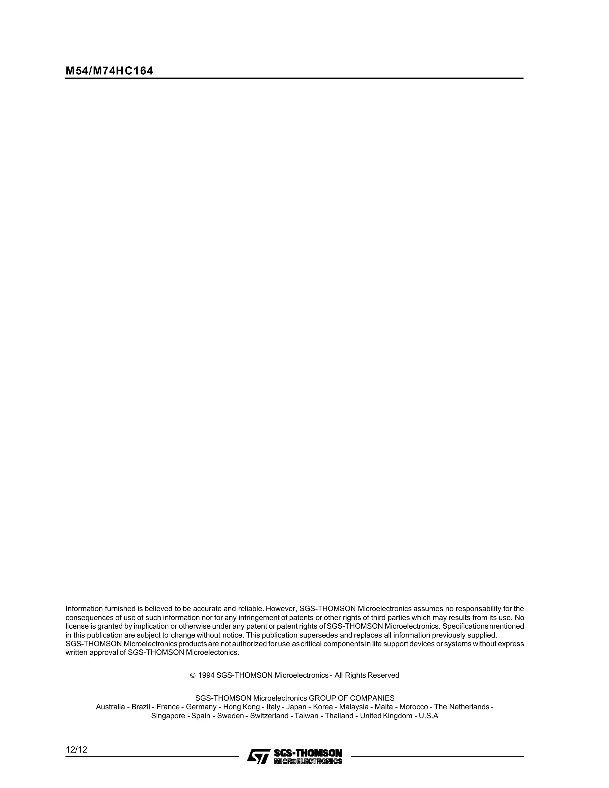 Information furnished is believed to be accurate and reliable. However, SGS-THOMSON Microelectronics assumes no responsability for the
consequences of use of such information nor for any infringement of patents or other rights of third parties which may results from its use. No
license is granted by implication or otherwise under any patent or patent rights of SGS-THOMSON Microelectronics. Specificationsmentioned
in this publication are subject to change without notice. This publication supersedes and replaces all information previously supplied.
SGS-THOMSON Microelectronicsproductsare notauthorized foruse ascritical componentsin life support devices or systems without express
written approval of SGS-THOMSON Microelectonics.
© 1994 SGS-THOMSON Microelectronics - All Rights Reserved
SGS-THOMSON Microelectronics GROUP OF COMPANIES
Australia - Brazil - France - Germany - Hong Kong - Italy - Japan - Korea - Malaysia - Malta - Morocco - The Netherlands -
Singapore - Spain - Sweden - Switzerland - Taiwan - Thailand - United Kingdom - U.S.A
M54/M74HC164
12/12
 
