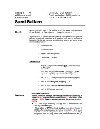 Building10 Al
Mokkkatam street
40 Cairo -Egypt
Mobile:002 - 0100 1919039
Email: samisallam1965@gmail.com
Phone: 002 02 28466017
Sami Sallam
Objective
A management role in the facility, administration, maintenance,
Public Relations, Security and housing departments.
I have around 23 years of experience within multinational firms, assuming
different operational capacities and potations with strong professional
background in Human resource, administration, security and supply chain
summarized as follows:
• Human resource
• Facilities activities.
• Supply Chain Management ,
• Construction Contracts
Experience
• August 2007 present Savola Egypt General Service
Sr. Manager
• Nov. 2000-July 2007 Vodafone Cairo Egypt GSCM
supervisor reporting to procurement manager.
• 1993 till 2000 J & P (international construction company).
• 1989 till 1993 Navigator Shipping LTD.
• 1987 till 1989 Varis publishing company.
• 1983 till 1985 Korean restaurant
Experience
August 2007 till present
General facility Sr. manager Savola Egypt united sugar company of
Egypt (USCE), Afia international company (AICE), Alexandria Sugar
company ( ASC), Alexandria united company for land reclamation (
AUCR).
 A- United Sugar Company Of Egypt USCE Administration and
Security Senior Manager
 Renovation of SAVOLA head quarter, when joined Savola in
2008 the first project assigned to me is to renovate the HQ (8 floors)
with 450 sm each floor to gather all Savola employees in one building,
the project was including construction, electromechanical, HVAC,
 