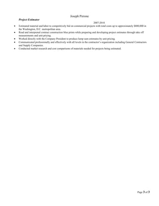 Joseph Pirrone 
Project Estimator 
2007-2010 
· Estimated material and labor to competitively bid on commercial projects with total costs up to approximately $800,000 in 
the Washington, D.C. metropolitan area. 
· Read and interpreted contract construction blue prints while preparing and developing project estimates through take off 
measurements and unit pricing. 
· Worked directly with the Company President to produce lump sum estimates by unit pricing. 
· Communicated professionally and effectively with all levels in the contractor’s organization including General Contractors 
and Supply Companies. 
· Conducted market research and cost comparisons of materials needed for projects being estimated. 
Page 3 of 3 

