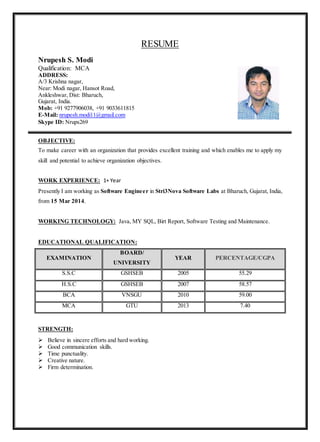 RESUME
Nrupesh S. Modi
Qualification: MCA
ADDRESS:
A/3 Krishna nagar,
Near: Modi nagar, Hansot Road,
Ankleshwar, Dist: Bharuch,
Gujarat, India.
Mob: +91 9277906038, +91 9033611815
E-Mail: nrupesh.modi11@gmail.com
Skype ID: Nrups269
OBJECTIVE:
To make career with an organization that provides excellent training and which enables me to apply my
skill and potential to achieve organization objectives.
WORK EXPERIENCE: 1+ Year
Presently I am working as Software Engineer in Stri3Nova Software Labs at Bharuch, Gujarat, India,
from 15 Mar 2014.
WORKING TECHNOLOGY: Java, MY SQL, Birt Report, Software Testing and Maintenance.
EDUCATIONAL QUALIFICATION:
EXAMINATION
BOARD/
UNIVERSITY
YEAR PERCENTAGE/CGPA
S.S.C GSHSEB 2005 55.29
H.S.C GSHSEB 2007 58.57
BCA VNSGU 2010 59.00
MCA GTU 2013 7.40
STRENGTH:
 Believe in sincere efforts and hard working.
 Good communication skills.
 Time punctuality.
 Creative nature.
 Firm determination.
 