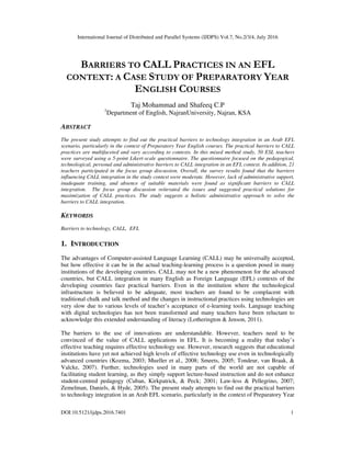 International Journal of Distributed and Parallel Systems (IJDPS) Vol.7, No.2/3/4, July 2016
DOI:10.5121/ijdps.2016.7401 1
BARRIERS TO CALL PRACTICES IN AN EFL
CONTEXT: A CASE STUDY OF PREPARATORY YEAR
ENGLISH COURSES
Taj Mohammad and Shafeeq C.P
1
Department of English, NajranUniversity, Najran, KSA
ABSTRACT
The present study attempts to find out the practical barriers to technology integration in an Arab EFL
scenario, particularly in the context of Preparatory Year English courses. The practical barriers to CALL
practices are multifaceted and vary according to contexts. In this mixed method study, 50 ESL teachers
were surveyed using a 5-point Likert-scale questionnaire. The questionnaire focused on the pedagogical,
technological, personal and administrative barriers to CALL integration in an EFL context. In addition, 21
teachers participated in the focus group discussion. Overall, the survey results found that the barriers
influencing CALL integration in the study context were moderate. However, lack of administrative support,
inadequate training, and absence of suitable materials were found as significant barriers to CALL
integration. The focus group discussion reiterated the issues and suggested practical solutions for
maximization of CALL practices. The study suggests a holistic administrative approach to solve the
barriers to CALL integration.
KEYWORDS
Barriers to technology, CALL, EFL
1. INTRODUCTION
The advantages of Computer-assisted Language Learning (CALL) may be universally accepted,
but how effective it can be in the actual teaching-learning process is a question posed in many
institutions of the developing countries. CALL may not be a new phenomenon for the advanced
countries, but CALL integration in many English as Foreign Language (EFL) contexts of the
developing countries face practical barriers. Even in the institution where the technological
infrastructure is believed to be adequate, most teachers are found to be complacent with
traditional chalk and talk method and the changes in instructional practices using technologies are
very slow due to various levels of teacher’s acceptance of e-learning tools. Language teaching
with digital technologies has not been transformed and many teachers have been reluctant to
acknowledge this extended understanding of literacy (Lotherington & Jenson, 2011).
The barriers to the use of innovations are understandable. However, teachers need to be
convinced of the value of CALL applications in EFL. It is becoming a reality that today’s
effective teaching requires effective technology use. However, research suggests that educational
institutions have yet not achieved high levels of effective technology use even in technologically
advanced countries (Kozma, 2003; Mueller et al., 2008; Smeets, 2005; Tondeur, van Braak, &
Valcke, 2007). Further, technologies used in many parts of the world are not capable of
facilitating student learning, as they simply support lecture-based instruction and do not enhance
student-centred pedagogy (Cuban, Kirkpatrick, & Peck; 2001; Law-less & Pellegrino, 2007;
Zemelman, Daniels, & Hyde, 2005). The present study attempts to find out the practical barriers
to technology integration in an Arab EFL scenario, particularly in the context of Preparatory Year
 