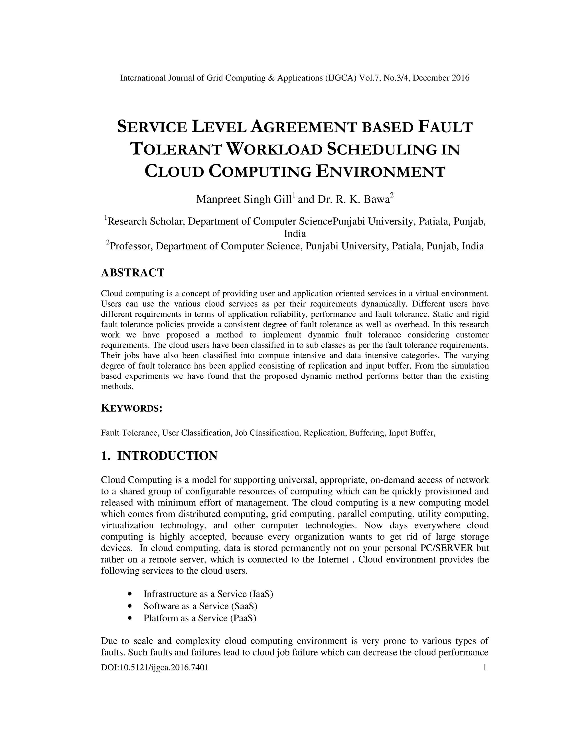 International Journal of Grid Computing & Applications (IJGCA) Vol.7, No.3/4, December 2016
DOI:10.5121/ijgca.2016.7401 1
SERVICE LEVEL AGREEMENT BASED FAULT
TOLERANT WORKLOAD SCHEDULING IN
CLOUD COMPUTING ENVIRONMENT
Manpreet Singh Gill1
and Dr. R. K. Bawa2
1
Research Scholar, Department of Computer SciencePunjabi University, Patiala, Punjab,
India
2
Professor, Department of Computer Science, Punjabi University, Patiala, Punjab, India
ABSTRACT
Cloud computing is a concept of providing user and application oriented services in a virtual environment.
Users can use the various cloud services as per their requirements dynamically. Different users have
different requirements in terms of application reliability, performance and fault tolerance. Static and rigid
fault tolerance policies provide a consistent degree of fault tolerance as well as overhead. In this research
work we have proposed a method to implement dynamic fault tolerance considering customer
requirements. The cloud users have been classified in to sub classes as per the fault tolerance requirements.
Their jobs have also been classified into compute intensive and data intensive categories. The varying
degree of fault tolerance has been applied consisting of replication and input buffer. From the simulation
based experiments we have found that the proposed dynamic method performs better than the existing
methods.
KEYWORDS:
Fault Tolerance, User Classification, Job Classification, Replication, Buffering, Input Buffer,
1. INTRODUCTION
Cloud Computing is a model for supporting universal, appropriate, on-demand access of network
to a shared group of configurable resources of computing which can be quickly provisioned and
released with minimum effort of management. The cloud computing is a new computing model
which comes from distributed computing, grid computing, parallel computing, utility computing,
virtualization technology, and other computer technologies. Now days everywhere cloud
computing is highly accepted, because every organization wants to get rid of large storage
devices. In cloud computing, data is stored permanently not on your personal PC/SERVER but
rather on a remote server, which is connected to the Internet . Cloud environment provides the
following services to the cloud users.
• Infrastructure as a Service (IaaS)
• Software as a Service (SaaS)
• Platform as a Service (PaaS)
Due to scale and complexity cloud computing environment is very prone to various types of
faults. Such faults and failures lead to cloud job failure which can decrease the cloud performance
 