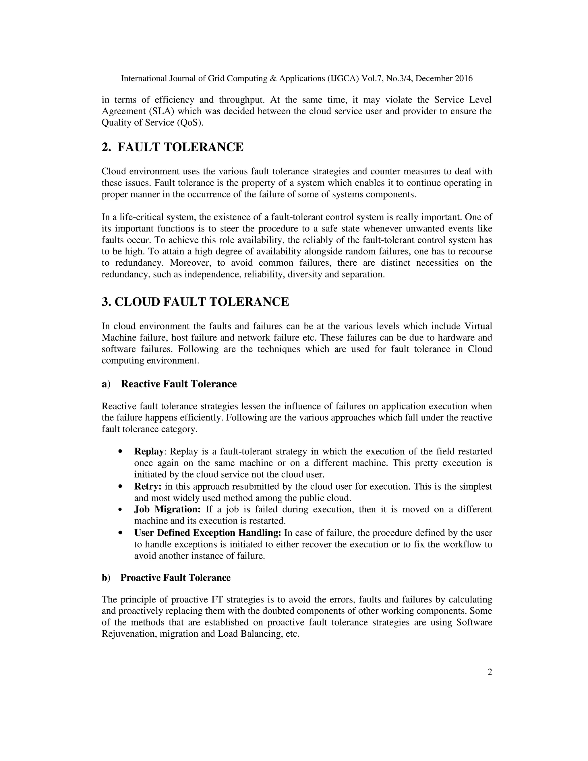 International Journal of Grid Computing & Applications (IJGCA) Vol.7, No.3/4, December 2016
2
in terms of efficiency and throughput. At the same time, it may violate the Service Level
Agreement (SLA) which was decided between the cloud service user and provider to ensure the
Quality of Service (QoS).
2. FAULT TOLERANCE
Cloud environment uses the various fault tolerance strategies and counter measures to deal with
these issues. Fault tolerance is the property of a system which enables it to continue operating in
proper manner in the occurrence of the failure of some of systems components.
In a life-critical system, the existence of a fault-tolerant control system is really important. One of
its important functions is to steer the procedure to a safe state whenever unwanted events like
faults occur. To achieve this role availability, the reliably of the fault-tolerant control system has
to be high. To attain a high degree of availability alongside random failures, one has to recourse
to redundancy. Moreover, to avoid common failures, there are distinct necessities on the
redundancy, such as independence, reliability, diversity and separation.
3. CLOUD FAULT TOLERANCE
In cloud environment the faults and failures can be at the various levels which include Virtual
Machine failure, host failure and network failure etc. These failures can be due to hardware and
software failures. Following are the techniques which are used for fault tolerance in Cloud
computing environment.
a) Reactive Fault Tolerance
Reactive fault tolerance strategies lessen the influence of failures on application execution when
the failure happens efficiently. Following are the various approaches which fall under the reactive
fault tolerance category.
• Replay: Replay is a fault-tolerant strategy in which the execution of the field restarted
once again on the same machine or on a different machine. This pretty execution is
initiated by the cloud service not the cloud user.
• Retry: in this approach resubmitted by the cloud user for execution. This is the simplest
and most widely used method among the public cloud.
• Job Migration: If a job is failed during execution, then it is moved on a different
machine and its execution is restarted.
• User Defined Exception Handling: In case of failure, the procedure defined by the user
to handle exceptions is initiated to either recover the execution or to fix the workflow to
avoid another instance of failure.
b) Proactive Fault Tolerance
The principle of proactive FT strategies is to avoid the errors, faults and failures by calculating
and proactively replacing them with the doubted components of other working components. Some
of the methods that are established on proactive fault tolerance strategies are using Software
Rejuvenation, migration and Load Balancing, etc.
 