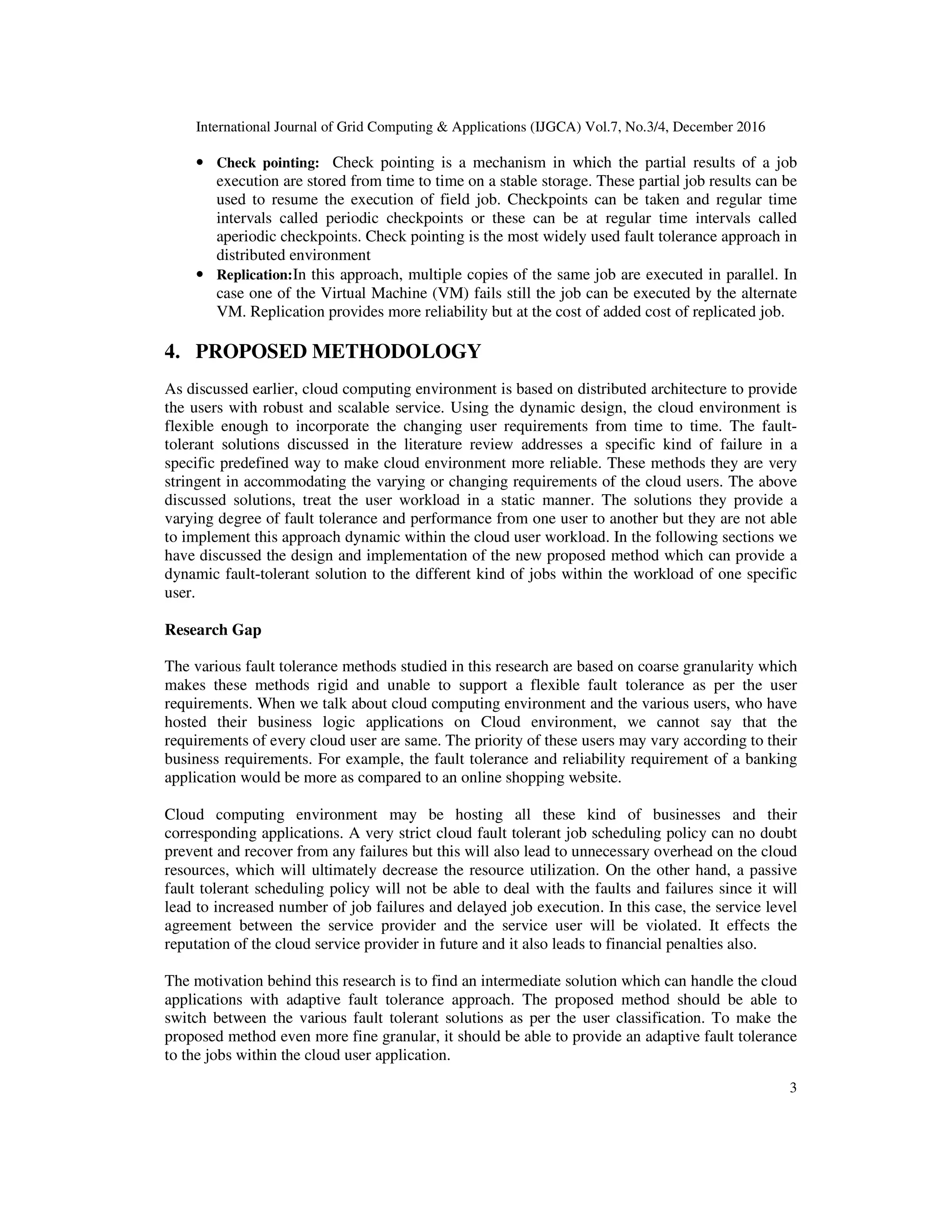 International Journal of Grid Computing & Applications (IJGCA) Vol.7, No.3/4, December 2016
3
• Check pointing: Check pointing is a mechanism in which the partial results of a job
execution are stored from time to time on a stable storage. These partial job results can be
used to resume the execution of field job. Checkpoints can be taken and regular time
intervals called periodic checkpoints or these can be at regular time intervals called
aperiodic checkpoints. Check pointing is the most widely used fault tolerance approach in
distributed environment
• Replication:In this approach, multiple copies of the same job are executed in parallel. In
case one of the Virtual Machine (VM) fails still the job can be executed by the alternate
VM. Replication provides more reliability but at the cost of added cost of replicated job.
4. PROPOSED METHODOLOGY
As discussed earlier, cloud computing environment is based on distributed architecture to provide
the users with robust and scalable service. Using the dynamic design, the cloud environment is
flexible enough to incorporate the changing user requirements from time to time. The fault-
tolerant solutions discussed in the literature review addresses a specific kind of failure in a
specific predefined way to make cloud environment more reliable. These methods they are very
stringent in accommodating the varying or changing requirements of the cloud users. The above
discussed solutions, treat the user workload in a static manner. The solutions they provide a
varying degree of fault tolerance and performance from one user to another but they are not able
to implement this approach dynamic within the cloud user workload. In the following sections we
have discussed the design and implementation of the new proposed method which can provide a
dynamic fault-tolerant solution to the different kind of jobs within the workload of one specific
user.
Research Gap
The various fault tolerance methods studied in this research are based on coarse granularity which
makes these methods rigid and unable to support a flexible fault tolerance as per the user
requirements. When we talk about cloud computing environment and the various users, who have
hosted their business logic applications on Cloud environment, we cannot say that the
requirements of every cloud user are same. The priority of these users may vary according to their
business requirements. For example, the fault tolerance and reliability requirement of a banking
application would be more as compared to an online shopping website.
Cloud computing environment may be hosting all these kind of businesses and their
corresponding applications. A very strict cloud fault tolerant job scheduling policy can no doubt
prevent and recover from any failures but this will also lead to unnecessary overhead on the cloud
resources, which will ultimately decrease the resource utilization. On the other hand, a passive
fault tolerant scheduling policy will not be able to deal with the faults and failures since it will
lead to increased number of job failures and delayed job execution. In this case, the service level
agreement between the service provider and the service user will be violated. It effects the
reputation of the cloud service provider in future and it also leads to financial penalties also.
The motivation behind this research is to find an intermediate solution which can handle the cloud
applications with adaptive fault tolerance approach. The proposed method should be able to
switch between the various fault tolerant solutions as per the user classification. To make the
proposed method even more fine granular, it should be able to provide an adaptive fault tolerance
to the jobs within the cloud user application.
 
