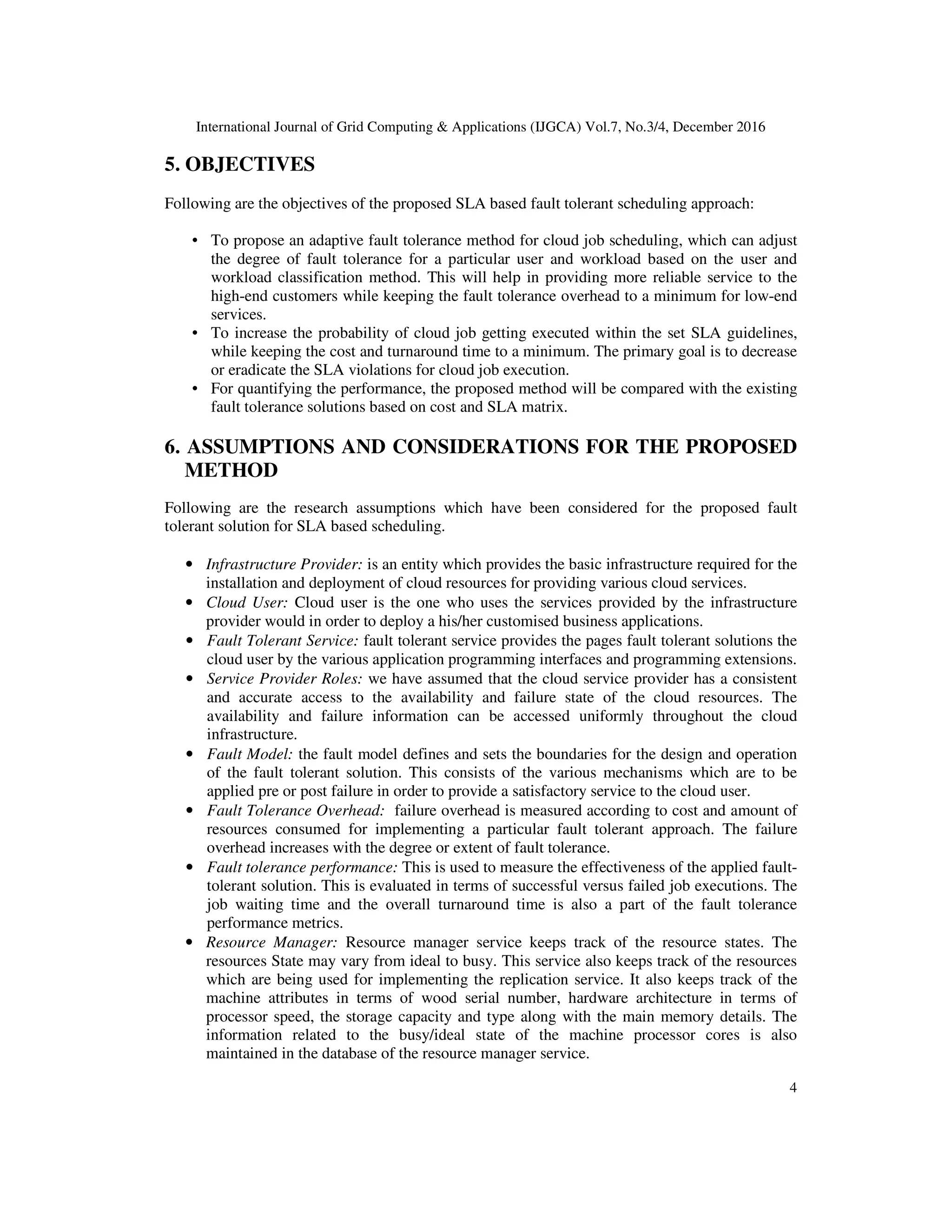 International Journal of Grid Computing & Applications (IJGCA) Vol.7, No.3/4, December 2016
4
5. OBJECTIVES
Following are the objectives of the proposed SLA based fault tolerant scheduling approach:
• To propose an adaptive fault tolerance method for cloud job scheduling, which can adjust
the degree of fault tolerance for a particular user and workload based on the user and
workload classification method. This will help in providing more reliable service to the
high-end customers while keeping the fault tolerance overhead to a minimum for low-end
services.
• To increase the probability of cloud job getting executed within the set SLA guidelines,
while keeping the cost and turnaround time to a minimum. The primary goal is to decrease
or eradicate the SLA violations for cloud job execution.
• For quantifying the performance, the proposed method will be compared with the existing
fault tolerance solutions based on cost and SLA matrix.
6. ASSUMPTIONS AND CONSIDERATIONS FOR THE PROPOSED
METHOD
Following are the research assumptions which have been considered for the proposed fault
tolerant solution for SLA based scheduling.
• Infrastructure Provider: is an entity which provides the basic infrastructure required for the
installation and deployment of cloud resources for providing various cloud services.
• Cloud User: Cloud user is the one who uses the services provided by the infrastructure
provider would in order to deploy a his/her customised business applications.
• Fault Tolerant Service: fault tolerant service provides the pages fault tolerant solutions the
cloud user by the various application programming interfaces and programming extensions.
• Service Provider Roles: we have assumed that the cloud service provider has a consistent
and accurate access to the availability and failure state of the cloud resources. The
availability and failure information can be accessed uniformly throughout the cloud
infrastructure.
• Fault Model: the fault model defines and sets the boundaries for the design and operation
of the fault tolerant solution. This consists of the various mechanisms which are to be
applied pre or post failure in order to provide a satisfactory service to the cloud user.
• Fault Tolerance Overhead: failure overhead is measured according to cost and amount of
resources consumed for implementing a particular fault tolerant approach. The failure
overhead increases with the degree or extent of fault tolerance.
• Fault tolerance performance: This is used to measure the effectiveness of the applied fault-
tolerant solution. This is evaluated in terms of successful versus failed job executions. The
job waiting time and the overall turnaround time is also a part of the fault tolerance
performance metrics.
• Resource Manager: Resource manager service keeps track of the resource states. The
resources State may vary from ideal to busy. This service also keeps track of the resources
which are being used for implementing the replication service. It also keeps track of the
machine attributes in terms of wood serial number, hardware architecture in terms of
processor speed, the storage capacity and type along with the main memory details. The
information related to the busy/ideal state of the machine processor cores is also
maintained in the database of the resource manager service.
 
