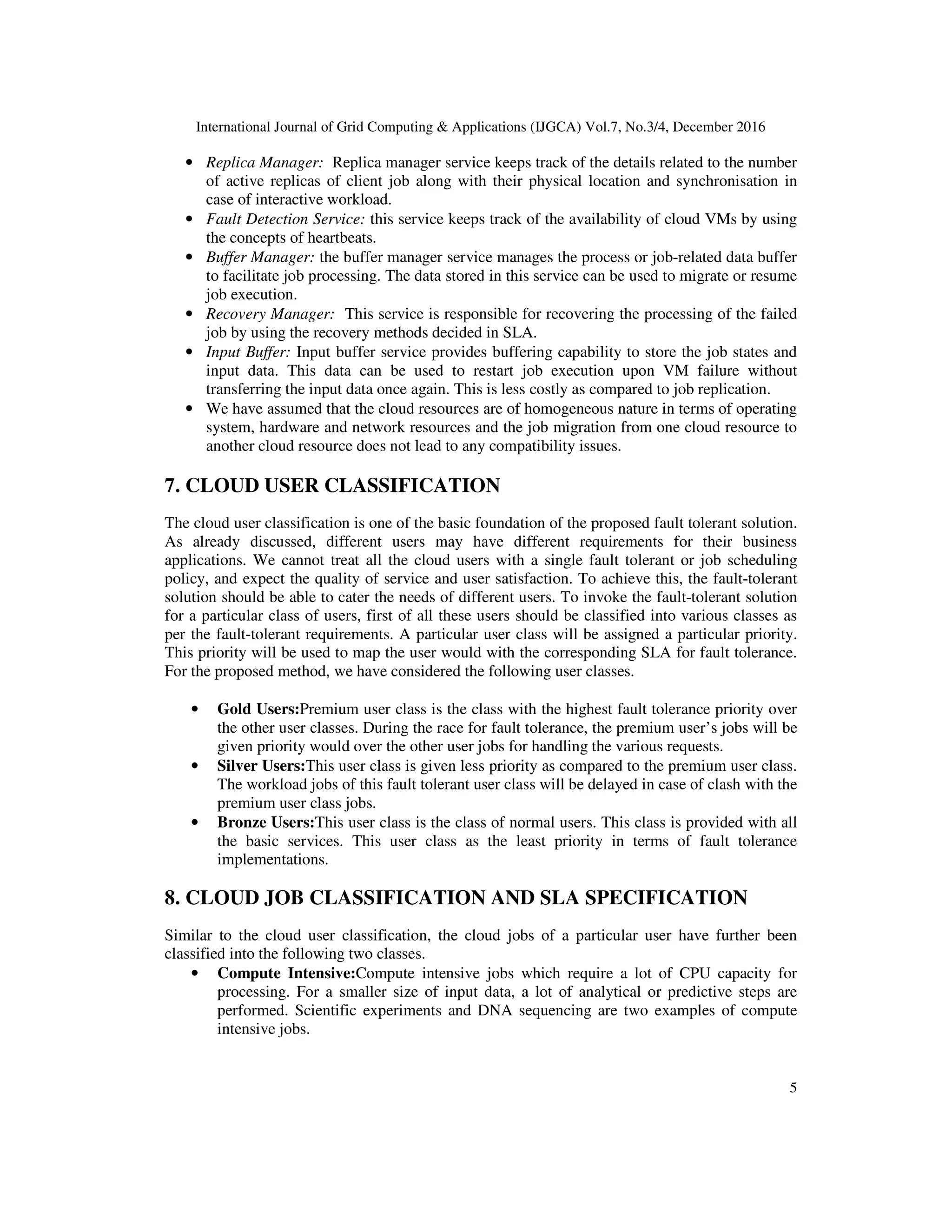 International Journal of Grid Computing & Applications (IJGCA) Vol.7, No.3/4, December 2016
5
• Replica Manager: Replica manager service keeps track of the details related to the number
of active replicas of client job along with their physical location and synchronisation in
case of interactive workload.
• Fault Detection Service: this service keeps track of the availability of cloud VMs by using
the concepts of heartbeats.
• Buffer Manager: the buffer manager service manages the process or job-related data buffer
to facilitate job processing. The data stored in this service can be used to migrate or resume
job execution.
• Recovery Manager: This service is responsible for recovering the processing of the failed
job by using the recovery methods decided in SLA.
• Input Buffer: Input buffer service provides buffering capability to store the job states and
input data. This data can be used to restart job execution upon VM failure without
transferring the input data once again. This is less costly as compared to job replication.
• We have assumed that the cloud resources are of homogeneous nature in terms of operating
system, hardware and network resources and the job migration from one cloud resource to
another cloud resource does not lead to any compatibility issues.
7. CLOUD USER CLASSIFICATION
The cloud user classification is one of the basic foundation of the proposed fault tolerant solution.
As already discussed, different users may have different requirements for their business
applications. We cannot treat all the cloud users with a single fault tolerant or job scheduling
policy, and expect the quality of service and user satisfaction. To achieve this, the fault-tolerant
solution should be able to cater the needs of different users. To invoke the fault-tolerant solution
for a particular class of users, first of all these users should be classified into various classes as
per the fault-tolerant requirements. A particular user class will be assigned a particular priority.
This priority will be used to map the user would with the corresponding SLA for fault tolerance.
For the proposed method, we have considered the following user classes.
• Gold Users:Premium user class is the class with the highest fault tolerance priority over
the other user classes. During the race for fault tolerance, the premium user’s jobs will be
given priority would over the other user jobs for handling the various requests.
• Silver Users:This user class is given less priority as compared to the premium user class.
The workload jobs of this fault tolerant user class will be delayed in case of clash with the
premium user class jobs.
• Bronze Users:This user class is the class of normal users. This class is provided with all
the basic services. This user class as the least priority in terms of fault tolerance
implementations.
8. CLOUD JOB CLASSIFICATION AND SLA SPECIFICATION
Similar to the cloud user classification, the cloud jobs of a particular user have further been
classified into the following two classes.
• Compute Intensive:Compute intensive jobs which require a lot of CPU capacity for
processing. For a smaller size of input data, a lot of analytical or predictive steps are
performed. Scientific experiments and DNA sequencing are two examples of compute
intensive jobs.
 