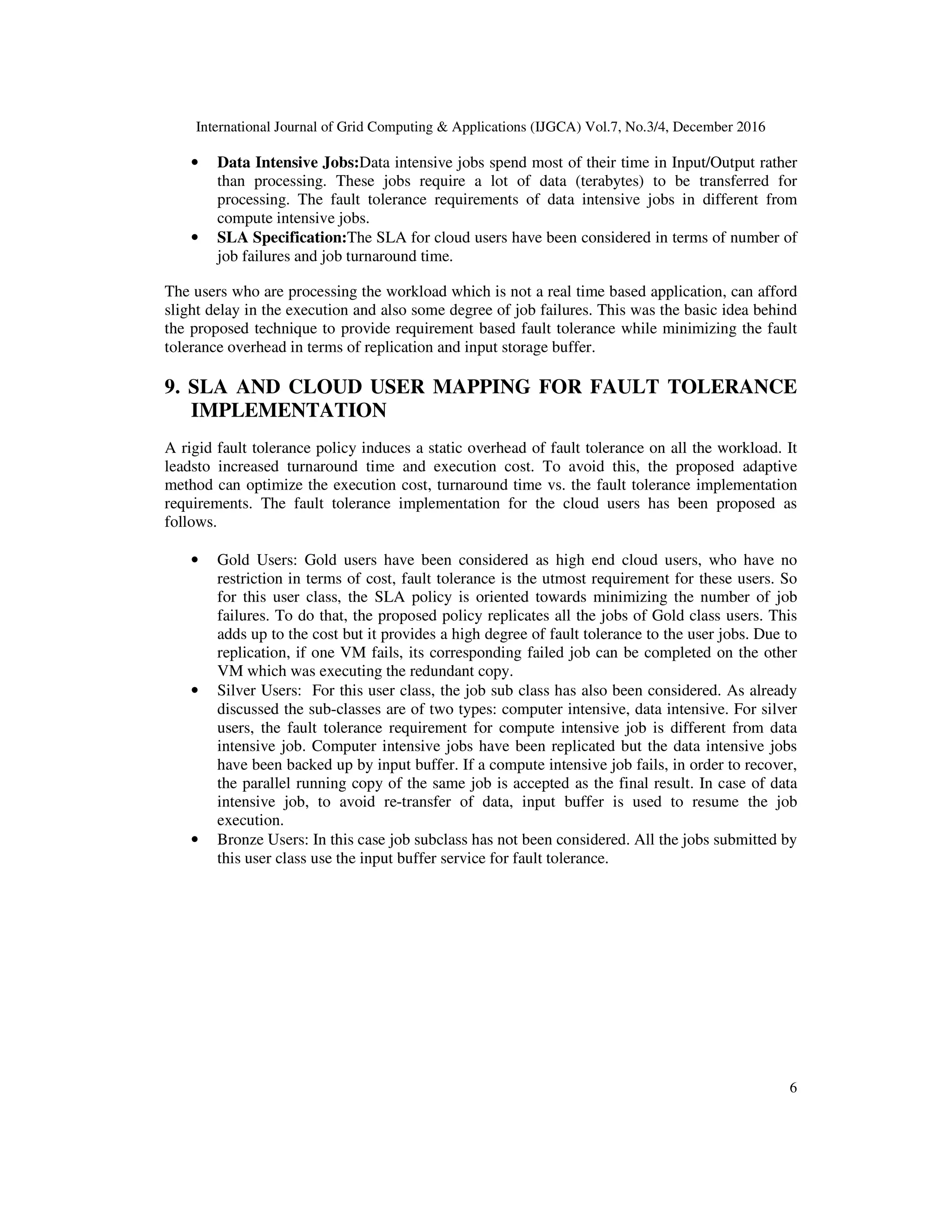 International Journal of Grid Computing & Applications (IJGCA) Vol.7, No.3/4, December 2016
6
• Data Intensive Jobs:Data intensive jobs spend most of their time in Input/Output rather
than processing. These jobs require a lot of data (terabytes) to be transferred for
processing. The fault tolerance requirements of data intensive jobs in different from
compute intensive jobs.
• SLA Specification:The SLA for cloud users have been considered in terms of number of
job failures and job turnaround time.
The users who are processing the workload which is not a real time based application, can afford
slight delay in the execution and also some degree of job failures. This was the basic idea behind
the proposed technique to provide requirement based fault tolerance while minimizing the fault
tolerance overhead in terms of replication and input storage buffer.
9. SLA AND CLOUD USER MAPPING FOR FAULT TOLERANCE
IMPLEMENTATION
A rigid fault tolerance policy induces a static overhead of fault tolerance on all the workload. It
leadsto increased turnaround time and execution cost. To avoid this, the proposed adaptive
method can optimize the execution cost, turnaround time vs. the fault tolerance implementation
requirements. The fault tolerance implementation for the cloud users has been proposed as
follows.
• Gold Users: Gold users have been considered as high end cloud users, who have no
restriction in terms of cost, fault tolerance is the utmost requirement for these users. So
for this user class, the SLA policy is oriented towards minimizing the number of job
failures. To do that, the proposed policy replicates all the jobs of Gold class users. This
adds up to the cost but it provides a high degree of fault tolerance to the user jobs. Due to
replication, if one VM fails, its corresponding failed job can be completed on the other
VM which was executing the redundant copy.
• Silver Users: For this user class, the job sub class has also been considered. As already
discussed the sub-classes are of two types: computer intensive, data intensive. For silver
users, the fault tolerance requirement for compute intensive job is different from data
intensive job. Computer intensive jobs have been replicated but the data intensive jobs
have been backed up by input buffer. If a compute intensive job fails, in order to recover,
the parallel running copy of the same job is accepted as the final result. In case of data
intensive job, to avoid re-transfer of data, input buffer is used to resume the job
execution.
• Bronze Users: In this case job subclass has not been considered. All the jobs submitted by
this user class use the input buffer service for fault tolerance.
 