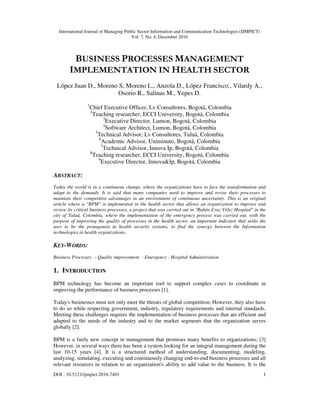 International Journal of Managing Public Sector Information and Communication Technologies (IJMPICT)
Vol. 7, No. 4, December 2016
DOI : 10.5121/ijmpict.2016.7401 1
BUSINESS PROCESSES MANAGEMENT
IMPLEMENTATION IN HEALTH SECTOR
López Juan D., Moreno S, Moreno L., Anzola D., López Francisco., Vilardy A.,
Osorio R., Salinas M., Yepes D.
1
Chief Executive Officer, Lv Consultores, Bogotá, Colombia
2
Teaching researcher, ECCI University, Bogotá, Colombia
3
Executive Director, Lumon, Bogotá, Colombia
4
Software Architect, Lumon, Bogotá, Colombia
5
Technical Advisor, Lv Consultores, Tuluá, Colombia
6
Academic Advisor, Uniminuto, Bogotá, Colombia
7
Technical Advisor, Innova Ip, Bogotá, Colombia
8
Teaching researcher, ECCI University, Bogotá, Colombia
9
Executive Director, Innova&Ip, Bogotá, Colombia
ABSTRACT:
Today the world is in a continuous change, where the organizations have to face the transformation and
adapt to the demands. It is said that many companies need to improve and revise their processes to
maintain their competitive advantages in an environment of continuous uncertainty. This is an original
article where a "BPM" is implemented in the health sector that allows an organization to improve and
review its critical business processes, a project that was carried out in "Rubén Cruz Vélez Hospital" in the
city of Tuluá, Colombia, where the implementation of the emergency process was carried out, with the
purpose of improving the quality of processes in the health sector, an important indicator that seeks the
user to be the protagonist in health security systems, to find the synergy between the Information
technologies in health organizations.
KEY-WORDS:
Business Processes – Quality improvement - Emergency - Hospital Administration.
1. INTRODUCTION
BPM technology has become an important tool to support complex cases to coordinate in
improving the performance of business processes [1].
Today's businesses must not only meet the threats of global competition; However, they also have
to do so while respecting government, industry, regulatory requirements and internal standards.
Meeting these challenges requires the implementation of business processes that are efficient and
adapted to the needs of the industry and to the market segments that the organization serves
globally [2].
BPM is a fairly new concept in management that promises many benefits to organizations; [3]
However, in several ways there has been a system looking for an integral management during the
last 10-15 years [4]. It is a structured method of understanding, documenting, modeling,
analyzing, simulating, executing and continuously changing end-to-end business processes and all
relevant resources in relation to an organization's ability to add value to the business. It is the
 