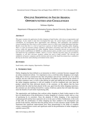 International Journal of Managing Value and Supply Chains (IJMVSC) Vol. 7, No. 4, December 2016
DOI: 10.5121/ijmvsc.2016.7401 1
ONLINE SHOPPING IN SAUDI ARABIA:
OPPORTUNITIES AND CHALLENGES
Soliman Aljarboa
Department of Management Information Systems, Qassim University, Qassim, Saudi
Arabia
ABSTRACT
This paper examines the application of online shopping in Saudi Arabia, with a focus on opportunities and
challenges. As few studies to date have investigated this topic, the current inquiry provides a valuable
contribution. In investigating these opportunities and challenges, both quantitative and qualitative
research methods have been used, as well as primary sources to collect more useful information and data.
Results reveal that there is a lack of supervisory agencies in Saudi Arabia regarding online shopping.
There is a lack of awareness among consumers, particularly concerning issues that relate to trust and
privacy within the opportunities for online shopping. Internet technology presents an opportunity for
growth and the establishment of SADAD, an online payment option, provides a more trusted environment
and Saudi Post has established "E-Mall", which is a service whereby electronic pages are provided for
companies to sell their electronic products without the need to build websites. The diversity and
multiplicity of logistics companies and the intention and vision of the Saudi Government have combined to
develop an electronic and technology environment in the country.
KEYWORDS
Saudi Arabia, online shopping, Opportunities, Challenges
1. INTRODUCTION
Online shopping has been defined as an interaction in which a customer becomes engaged with
an online commercial website. It is important to note as well that online shopping is not simply
being able to browse commercial sites that sell products and services with the use of an online
medium, but also with what occurs after the purchase. In addition, upon browsing the website of
an online commerce store, as well as after placing an order and making the necessary payments,
the online shopping experience is still not complete. It will be completed only once upon the
product ordered has been delivered directly to the customer, on the address that has been
specified after the order has been placed. In this case, apart from the online shopping experience,
the customers are also looking forward for a variety of delivery options that will make then enjoy
more the benefits of such mode of purchasing [20].
The opportunities and challenges that confront online shopping in Saudi Arabia require to first
have an identification of the proliferation of online shopping as a business model, and as a way
of purchasing by its customers. Since the adoption of online shopping, it has experienced
continued growth and has been expected to do so in the years to follow. Furthermore, in the work
of Qin [29], the proliferation of online shopping has been credited to the development and
growth of the internet, which has been the primary driver of such a business model. Further, Qin
mentioned that significant improvements have been demonstrated in the fields of computer
science, communications science and significant credit for the proliferation of online shopping in
a global context [29].
 