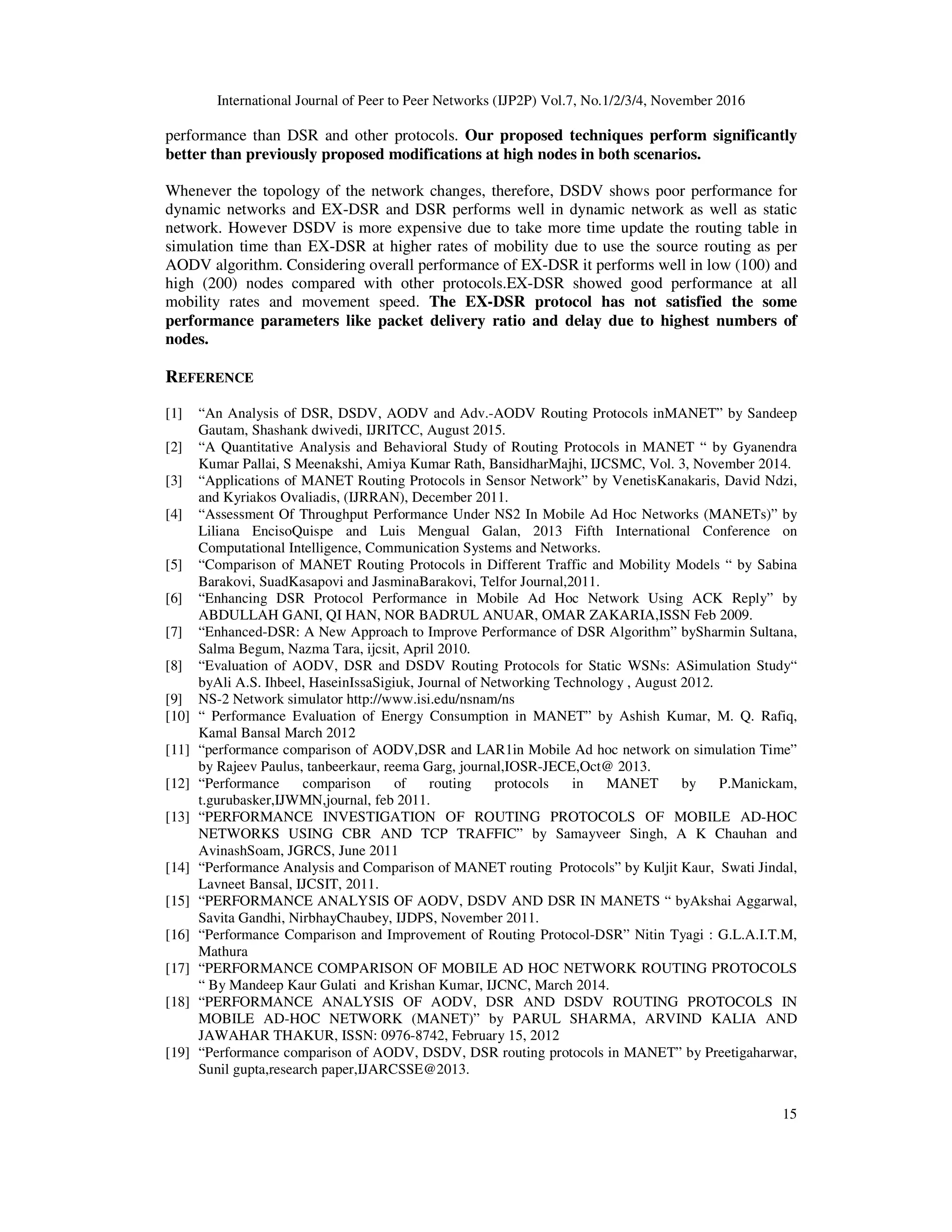 International Journal of Peer to Peer Networks (IJP2P) Vol.7, No.1/2/3/4, November 2016
15
performance than DSR and other protocols. Our proposed techniques perform significantly
better than previously proposed modifications at high nodes in both scenarios.
Whenever the topology of the network changes, therefore, DSDV shows poor performance for
dynamic networks and EX-DSR and DSR performs well in dynamic network as well as static
network. However DSDV is more expensive due to take more time update the routing table in
simulation time than EX-DSR at higher rates of mobility due to use the source routing as per
AODV algorithm. Considering overall performance of EX-DSR it performs well in low (100) and
high (200) nodes compared with other protocols.EX-DSR showed good performance at all
mobility rates and movement speed. The EX-DSR protocol has not satisfied the some
performance parameters like packet delivery ratio and delay due to highest numbers of
nodes.
REFERENCE
[1] “An Analysis of DSR, DSDV, AODV and Adv.-AODV Routing Protocols inMANET” by Sandeep
Gautam, Shashank dwivedi, IJRITCC, August 2015.
[2] “A Quantitative Analysis and Behavioral Study of Routing Protocols in MANET “ by Gyanendra
Kumar Pallai, S Meenakshi, Amiya Kumar Rath, BansidharMajhi, IJCSMC, Vol. 3, November 2014.
[3] “Applications of MANET Routing Protocols in Sensor Network” by VenetisKanakaris, David Ndzi,
and Kyriakos Ovaliadis, (IJRRAN), December 2011.
[4] “Assessment Of Throughput Performance Under NS2 In Mobile Ad Hoc Networks (MANETs)” by
Liliana EncisoQuispe and Luis Mengual Galan, 2013 Fifth International Conference on
Computational Intelligence, Communication Systems and Networks.
[5] “Comparison of MANET Routing Protocols in Different Traffic and Mobility Models “ by Sabina
Barakovi, SuadKasapovi and JasminaBarakovi, Telfor Journal,2011.
[6] “Enhancing DSR Protocol Performance in Mobile Ad Hoc Network Using ACK Reply” by
ABDULLAH GANI, QI HAN, NOR BADRUL ANUAR, OMAR ZAKARIA,ISSN Feb 2009.
[7] “Enhanced-DSR: A New Approach to Improve Performance of DSR Algorithm” bySharmin Sultana,
Salma Begum, Nazma Tara, ijcsit, April 2010.
[8] “Evaluation of AODV, DSR and DSDV Routing Protocols for Static WSNs: ASimulation Study“
byAli A.S. Ihbeel, HaseinIssaSigiuk, Journal of Networking Technology , August 2012.
[9] NS-2 Network simulator http://www.isi.edu/nsnam/ns
[10] “ Performance Evaluation of Energy Consumption in MANET” by Ashish Kumar, M. Q. Rafiq,
Kamal Bansal March 2012
[11] “performance comparison of AODV,DSR and LAR1in Mobile Ad hoc network on simulation Time”
by Rajeev Paulus, tanbeerkaur, reema Garg, journal,IOSR-JECE,Oct@ 2013.
[12] “Performance comparison of routing protocols in MANET by P.Manickam,
t.gurubasker,IJWMN,journal, feb 2011.
[13] “PERFORMANCE INVESTIGATION OF ROUTING PROTOCOLS OF MOBILE AD-HOC
NETWORKS USING CBR AND TCP TRAFFIC” by Samayveer Singh, A K Chauhan and
AvinashSoam, JGRCS, June 2011
[14] “Performance Analysis and Comparison of MANET routing Protocols” by Kuljit Kaur, Swati Jindal,
Lavneet Bansal, IJCSIT, 2011.
[15] “PERFORMANCE ANALYSIS OF AODV, DSDV AND DSR IN MANETS “ byAkshai Aggarwal,
Savita Gandhi, NirbhayChaubey, IJDPS, November 2011.
[16] “Performance Comparison and Improvement of Routing Protocol-DSR” Nitin Tyagi : G.L.A.I.T.M,
Mathura
[17] “PERFORMANCE COMPARISON OF MOBILE AD HOC NETWORK ROUTING PROTOCOLS
“ By Mandeep Kaur Gulati and Krishan Kumar, IJCNC, March 2014.
[18] “PERFORMANCE ANALYSIS OF AODV, DSR AND DSDV ROUTING PROTOCOLS IN
MOBILE AD-HOC NETWORK (MANET)” by PARUL SHARMA, ARVIND KALIA AND
JAWAHAR THAKUR, ISSN: 0976-8742, February 15, 2012
[19] “Performance comparison of AODV, DSDV, DSR routing protocols in MANET” by Preetigaharwar,
Sunil gupta,research paper,IJARCSSE@2013.
 