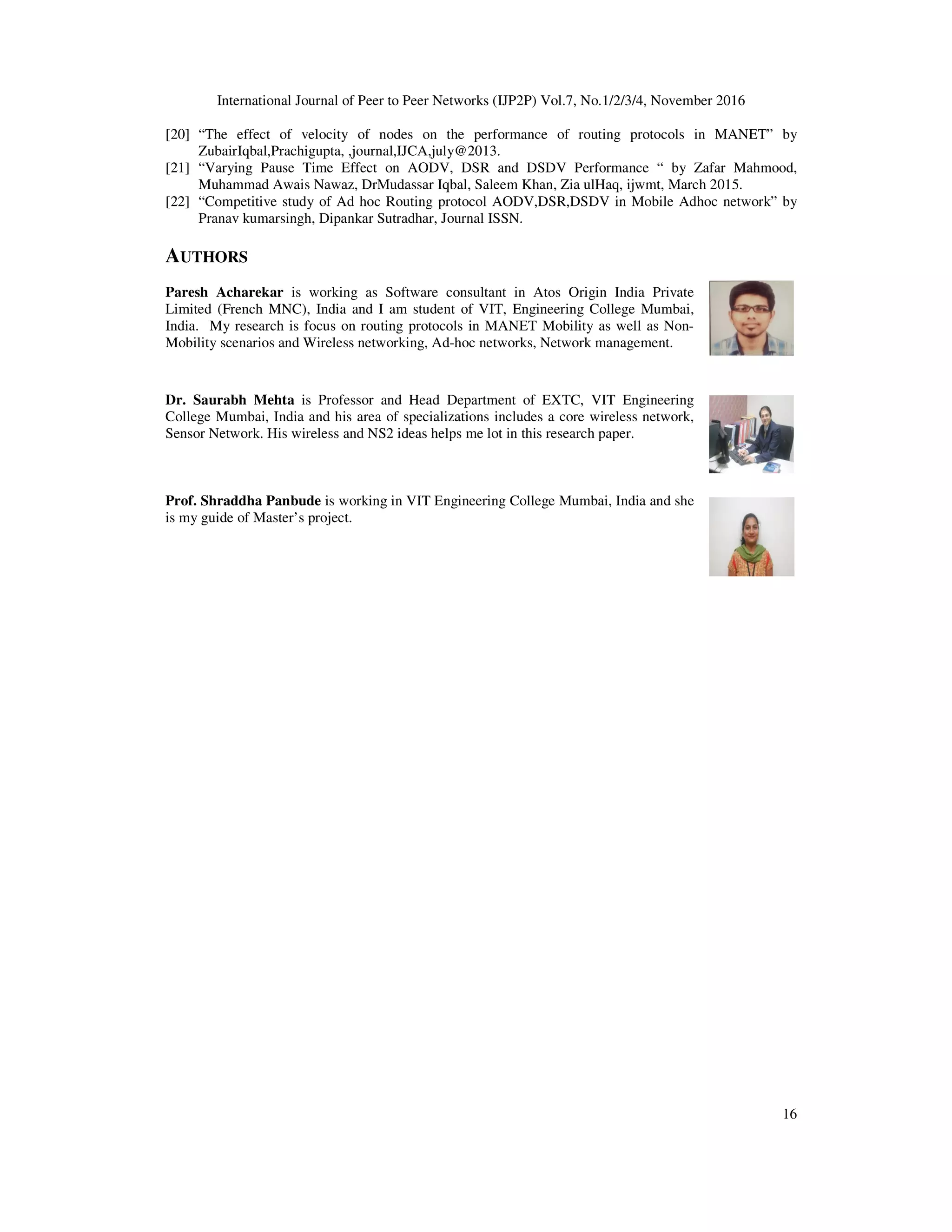 International Journal of Peer to Peer Networks (IJP2P) Vol.7, No.1/2/3/4, November 2016
16
[20] “The effect of velocity of nodes on the performance of routing protocols in MANET” by
ZubairIqbal,Prachigupta, ,journal,IJCA,july@2013.
[21] “Varying Pause Time Effect on AODV, DSR and DSDV Performance “ by Zafar Mahmood,
Muhammad Awais Nawaz, DrMudassar Iqbal, Saleem Khan, Zia ulHaq, ijwmt, March 2015.
[22] “Competitive study of Ad hoc Routing protocol AODV,DSR,DSDV in Mobile Adhoc network” by
Pranav kumarsingh, Dipankar Sutradhar, Journal ISSN.
AUTHORS
Paresh Acharekar is working as Software consultant in Atos Origin India Private
Limited (French MNC), India and I am student of VIT, Engineering College Mumbai,
India. My research is focus on routing protocols in MANET Mobility as well as Non-
Mobility scenarios and Wireless networking, Ad-hoc networks, Network management.
Dr. Saurabh Mehta is Professor and Head Department of EXTC, VIT Engineering
College Mumbai, India and his area of specializations includes a core wireless network,
Sensor Network. His wireless and NS2 ideas helps me lot in this research paper.
Prof. Shraddha Panbude is working in VIT Engineering College Mumbai, India and she
is my guide of Master’s project.
 