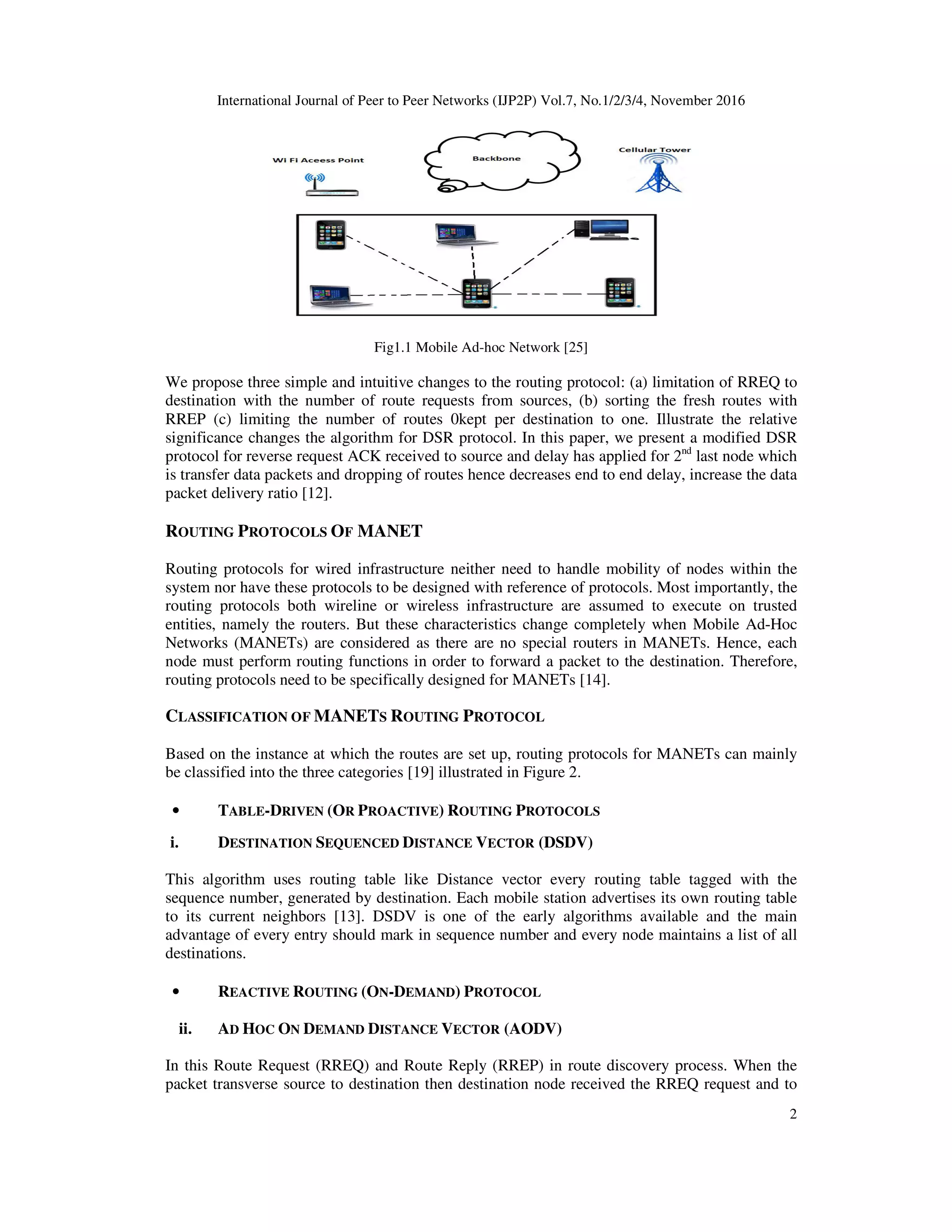 International Journal of Peer to Peer Networks (IJP2P) Vol.7, No.1/2/3/4, November 2016
2
Fig1.1 Mobile Ad-hoc Network [25]
We propose three simple and intuitive changes to the routing protocol: (a) limitation of RREQ to
destination with the number of route requests from sources, (b) sorting the fresh routes with
RREP (c) limiting the number of routes 0kept per destination to one. Illustrate the relative
significance changes the algorithm for DSR protocol. In this paper, we present a modified DSR
protocol for reverse request ACK received to source and delay has applied for 2nd
last node which
is transfer data packets and dropping of routes hence decreases end to end delay, increase the data
packet delivery ratio [12].
ROUTING PROTOCOLS OF MANET
Routing protocols for wired infrastructure neither need to handle mobility of nodes within the
system nor have these protocols to be designed with reference of protocols. Most importantly, the
routing protocols both wireline or wireless infrastructure are assumed to execute on trusted
entities, namely the routers. But these characteristics change completely when Mobile Ad-Hoc
Networks (MANETs) are considered as there are no special routers in MANETs. Hence, each
node must perform routing functions in order to forward a packet to the destination. Therefore,
routing protocols need to be specifically designed for MANETs [14].
CLASSIFICATION OF MANETS ROUTING PROTOCOL
Based on the instance at which the routes are set up, routing protocols for MANETs can mainly
be classified into the three categories [19] illustrated in Figure 2.
• TABLE-DRIVEN (OR PROACTIVE) ROUTING PROTOCOLS
i. DESTINATION SEQUENCED DISTANCE VECTOR (DSDV)
This algorithm uses routing table like Distance vector every routing table tagged with the
sequence number, generated by destination. Each mobile station advertises its own routing table
to its current neighbors [13]. DSDV is one of the early algorithms available and the main
advantage of every entry should mark in sequence number and every node maintains a list of all
destinations.
• REACTIVE ROUTING (ON-DEMAND) PROTOCOL
ii. AD HOC ON DEMAND DISTANCE VECTOR (AODV)
In this Route Request (RREQ) and Route Reply (RREP) in route discovery process. When the
packet transverse source to destination then destination node received the RREQ request and to
 