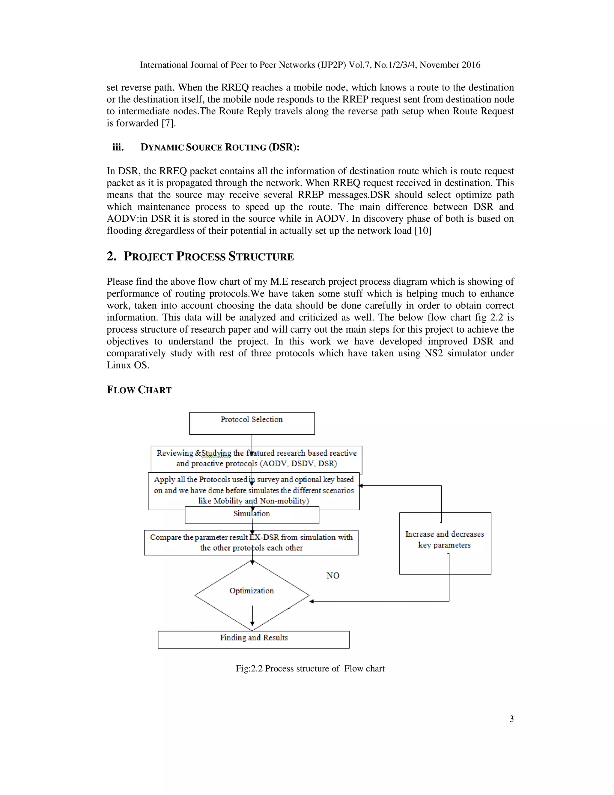 International Journal of Peer to Peer Networks (IJP2P) Vol.7, No.1/2/3/4, November 2016
3
set reverse path. When the RREQ reaches a mobile node, which knows a route to the destination
or the destination itself, the mobile node responds to the RREP request sent from destination node
to intermediate nodes.The Route Reply travels along the reverse path setup when Route Request
is forwarded [7].
iii. DYNAMIC SOURCE ROUTING (DSR):
In DSR, the RREQ packet contains all the information of destination route which is route request
packet as it is propagated through the network. When RREQ request received in destination. This
means that the source may receive several RREP messages.DSR should select optimize path
which maintenance process to speed up the route. The main difference between DSR and
AODV:in DSR it is stored in the source while in AODV. In discovery phase of both is based on
flooding &regardless of their potential in actually set up the network load [10]
2. PROJECT PROCESS STRUCTURE
Please find the above flow chart of my M.E research project process diagram which is showing of
performance of routing protocols.We have taken some stuff which is helping much to enhance
work, taken into account choosing the data should be done carefully in order to obtain correct
information. This data will be analyzed and criticized as well. The below flow chart fig 2.2 is
process structure of research paper and will carry out the main steps for this project to achieve the
objectives to understand the project. In this work we have developed improved DSR and
comparatively study with rest of three protocols which have taken using NS2 simulator under
Linux OS.
FLOW CHART
Fig:2.2 Process structure of Flow chart
 