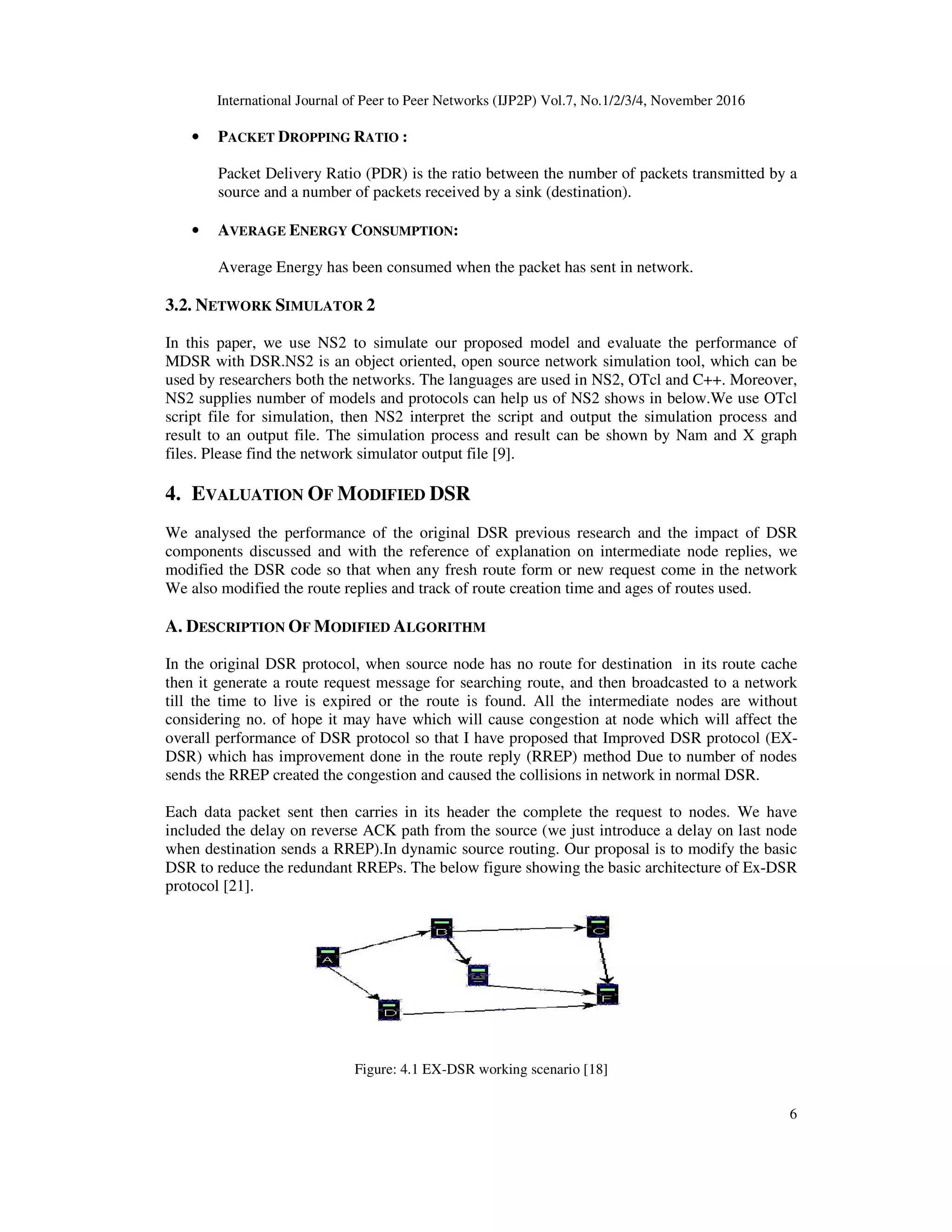 International Journal of Peer to Peer Networks (IJP2P) Vol.7, No.1/2/3/4, November 2016
6
• PACKET DROPPING RATIO :
Packet Delivery Ratio (PDR) is the ratio between the number of packets transmitted by a
source and a number of packets received by a sink (destination).
• AVERAGE ENERGY CONSUMPTION:
Average Energy has been consumed when the packet has sent in network.
3.2. NETWORK SIMULATOR 2
In this paper, we use NS2 to simulate our proposed model and evaluate the performance of
MDSR with DSR.NS2 is an object oriented, open source network simulation tool, which can be
used by researchers both the networks. The languages are used in NS2, OTcl and C++. Moreover,
NS2 supplies number of models and protocols can help us of NS2 shows in below.We use OTcl
script file for simulation, then NS2 interpret the script and output the simulation process and
result to an output file. The simulation process and result can be shown by Nam and X graph
files. Please find the network simulator output file [9].
4. EVALUATION OF MODIFIED DSR
We analysed the performance of the original DSR previous research and the impact of DSR
components discussed and with the reference of explanation on intermediate node replies, we
modified the DSR code so that when any fresh route form or new request come in the network
We also modified the route replies and track of route creation time and ages of routes used.
A. DESCRIPTION OF MODIFIED ALGORITHM
In the original DSR protocol, when source node has no route for destination in its route cache
then it generate a route request message for searching route, and then broadcasted to a network
till the time to live is expired or the route is found. All the intermediate nodes are without
considering no. of hope it may have which will cause congestion at node which will affect the
overall performance of DSR protocol so that I have proposed that Improved DSR protocol (EX-
DSR) which has improvement done in the route reply (RREP) method Due to number of nodes
sends the RREP created the congestion and caused the collisions in network in normal DSR.
Each data packet sent then carries in its header the complete the request to nodes. We have
included the delay on reverse ACK path from the source (we just introduce a delay on last node
when destination sends a RREP).In dynamic source routing. Our proposal is to modify the basic
DSR to reduce the redundant RREPs. The below figure showing the basic architecture of Ex-DSR
protocol [21].
Figure: 4.1 EX-DSR working scenario [18]
 