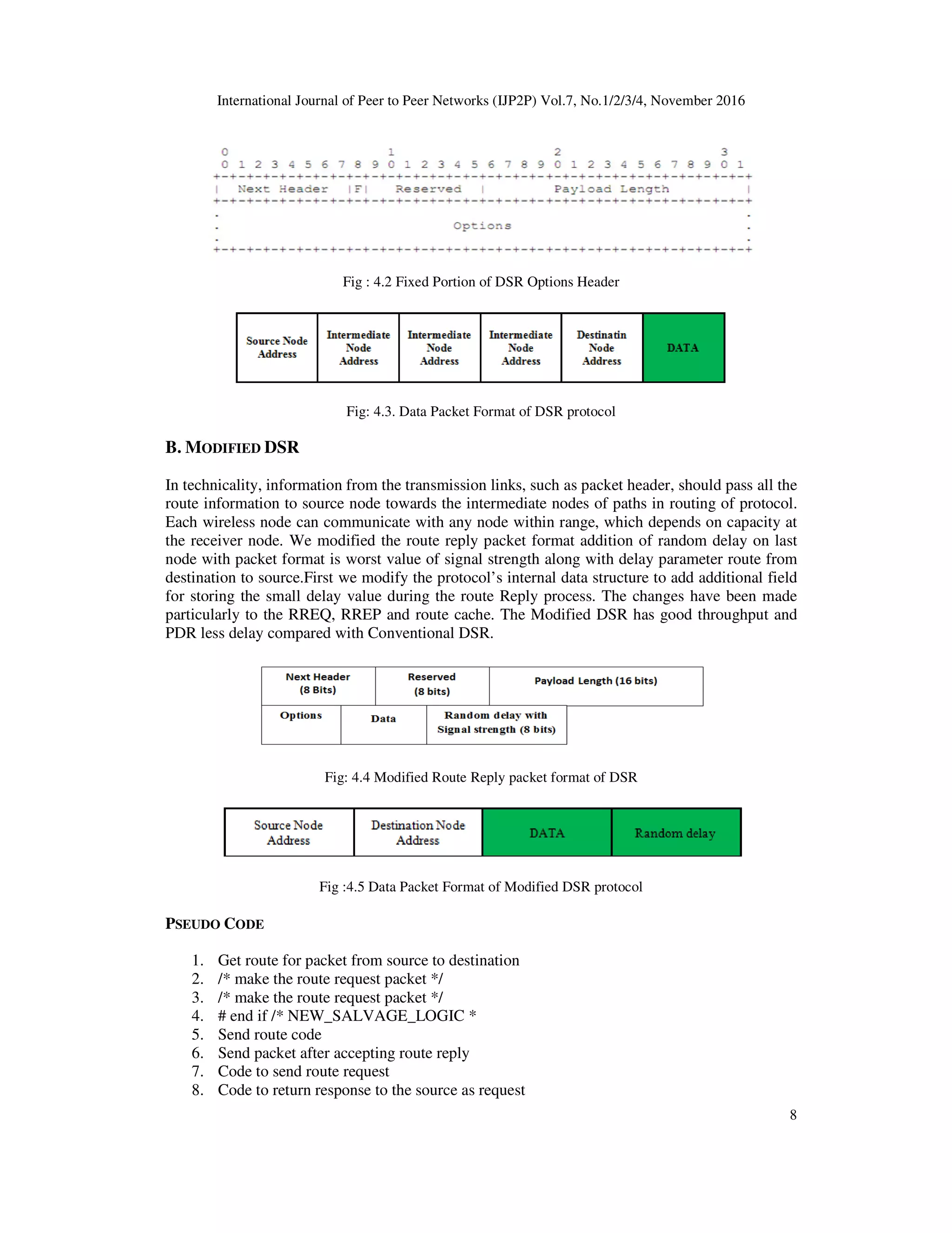 International Journal of Peer to Peer Networks (IJP2P) Vol.7, No.1/2/3/4, November 2016
8
Fig : 4.2 Fixed Portion of DSR Options Header
Fig: 4.3. Data Packet Format of DSR protocol
B. MODIFIED DSR
In technicality, information from the transmission links, such as packet header, should pass all the
route information to source node towards the intermediate nodes of paths in routing of protocol.
Each wireless node can communicate with any node within range, which depends on capacity at
the receiver node. We modified the route reply packet format addition of random delay on last
node with packet format is worst value of signal strength along with delay parameter route from
destination to source.First we modify the protocol’s internal data structure to add additional field
for storing the small delay value during the route Reply process. The changes have been made
particularly to the RREQ, RREP and route cache. The Modified DSR has good throughput and
PDR less delay compared with Conventional DSR.
Fig: 4.4 Modified Route Reply packet format of DSR
Fig :4.5 Data Packet Format of Modified DSR protocol
PSEUDO CODE
1. Get route for packet from source to destination
2. /* make the route request packet */
3. /* make the route request packet */
4. # end if /* NEW_SALVAGE_LOGIC *
5. Send route code
6. Send packet after accepting route reply
7. Code to send route request
8. Code to return response to the source as request
 