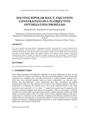 International Journal on Soft Computing (IJSC) Vol.7, No. 4, November 2016
DOI:10.5121/ijsc.2016.7402 11
SOLVING BIPOLAR MAX-TP EQUATION
CONSTRAINED MULTI-OBJECTIVE
OPTIMIZATION PROBLEMS
Cheng-Kai Hu1
; Fung-Bao Liu2
and Cheng-Feng Hu3
1
Department of International Business, Kao Yuan University, Kaohsiung, Taiwan
2
Department of Mechanical and Automation Engineering, I-Shou University, Kaohsiung,
Taiwan
3
Department of Applied Mathematics, National Chiayi University, Chiayi, Taiwan
ABSTRACT
This work considers the multi-objective optimization problem constrained by a system of bipolar fuzzy
relational equations with max-product composition. An integer optimization based technique for order of
preference by similarity to the ideal solution is proposed for solving such a problem. Some critical features
associated with the feasible domain and optimal solutions of the bipolar max-Tp equation constrained
optimization problem are studied. An illustrative example verifying the idea of this paper is included. This
is the first attempt to study the bipolar max-T equation constrained multi-objective optimization problems
from an integer programming viewpoint.
KEYWORDS
Fuzzy relational equations, Bipolar constraints, Fuzzy optimization
1. INTRODUCTION
Fuzzy relational equations have played an important role in many applications of fuzzy sets and
systems [10], [18]. Sanchez was the first to study fuzzy relational equations in terms of max-min
composition for simulating cause and effect connections in medical diagnosis problems [19].
Since then, fuzzy relational equations based on various compositions, e.g., max-min, max-
product, and max-Łukasiewicz t-norm compositions have been investigated and applied
extensively[15], [16], [17]. The resolution of a system of fuzzy relational equations with max-T
composition is to determine the unknown vector x for a given coefficient matrix A and a right
hand side vector b such that Ao x = b; where "o " stands for the specific max-T composition with
T being a continuous triangular norm. The set of all solutions, when it is non-empty, is a finitely
generated root system which can be fully determined by a unique maximum solution and a finite
number of minimal solutions [10]. For a finite system of fuzzy relational equations with max-T
composition, its consistency can be verified by constructing and checking a potential maximum
solution. However, the detection of all minimal solutions is closely related to the set covering
problem and remains a challenging problem. Overviews of fuzzy relational equations and their
applications can be found in [10] and [18].
 