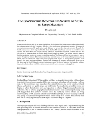 International Journal of Software Engineering & Applications (IJSEA), Vol.7, No.4, July 2016
DOI : 10.5121/ijsea.2016.7404 31
ENHANCING THE MONITORING SYSTEM OF SFDA
IN SAUDI MARKETS
Dr. Amr Jadi
Department of Computer Science and Engineering, University of Hail, Saudi Arabia
ABSTRACT
In the present market, most of the public and private sector entities are using various mobile applications
for communication with their customers. Whether it is a notification, information or an alert, the means of
communication using mobile applications made life easy so as to reduce the relevant risks. Recently the
health related issues due to imported food in Saudi Arabia (SA) raised many concerns to consider serious
reforms. The Saudi Food and Drugs Authority (SFDA) is responsible to control, examine and save the
citizens of SA from any kind of serious health related issues or deaths. The present research aims to
facilitate a runtime monitoring system to check the quality of food imported from various countries and to
assure the safety of citizens. This runtime monitoring system is based on the proposed integration model of
SFDA policy to attain both safety and quality property with respect to manageability property. Such
practice will surely help the consumers, suppliers and authorities to ensure a quality health of citizens in
SA. Above and all the SFDA policy during runtime can control the flow of imported food supplies, validate
the food products and can establish a fair communication between consumers and suppliers.
KEYWORDS
Runtime Monitoring, Saudi Markets, Food and Drugs, Communication, Integration, Policy
1. INTRODUCTION
Food and Drug Authorities (FDA) around the world are in demand to improve the public policies
to protect society, economy, quality of life, and to ensure a safer place to live from the evolving
risks. In the recent times many cases have been identified across the world with food related
illness, adulteration, low quality drugs and food frauds. These authorities around the world are
helping to reform the industries, laws, and regulations to enhance the performance of monitoring
authorities. Due to adverse geographical and climatic nature, Saudi Arabia imports many food
and drug products from different countries across the world [1]. Various reforms are being
incorporated by SFDA, a central authority established in 2004 [2], to ensure a quality food and
drug policy is established throughout the nation for the safety of its citizens. This authority will
take care of various legislative roles with respect to food and drugs in kingdom.
1.1 Background
The urgency to upgrade the Food and Drug authorities were at peak after a report identifying 264
food poisoning cases at different households and commercial sources in 2010. One death and
1647 people were ill due to commercial sources and a total 62 per cent raise was recorded in the
 