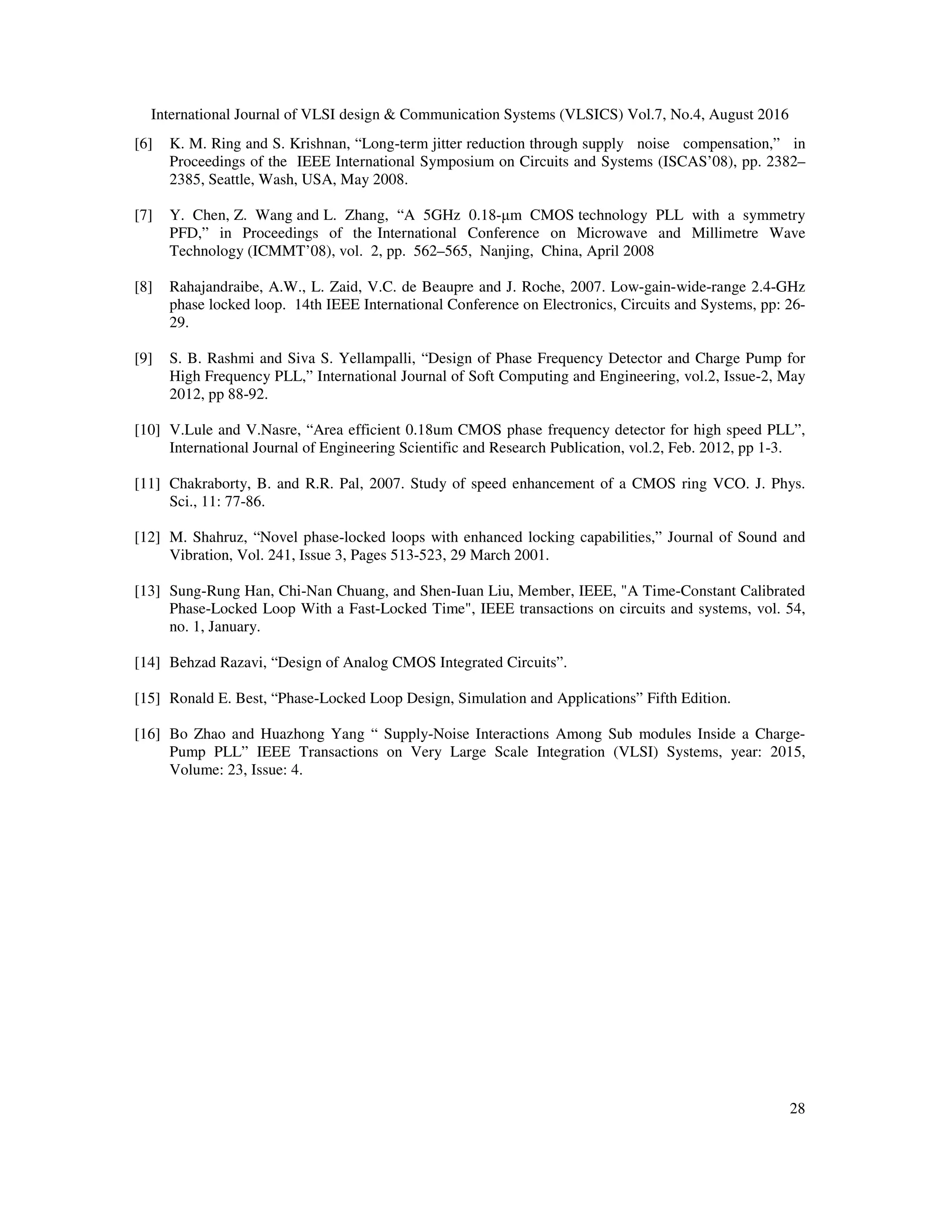 International Journal of VLSI design & Communication Systems (VLSICS) Vol.7, No.4, August 2016
28
[6] K. M. Ring and S. Krishnan, “Long-term jitter reduction through supply noise compensation,” in
Proceedings of the IEEE International Symposium on Circuits and Systems (ISCAS’08), pp. 2382–
2385, Seattle, Wash, USA, May 2008.
[7] Y. Chen, Z. Wang and L. Zhang, “A 5GHz 0.18-µm CMOS technology PLL with a symmetry
PFD,” in Proceedings of the International Conference on Microwave and Millimetre Wave
Technology (ICMMT’08), vol. 2, pp. 562–565, Nanjing, China, April 2008
[8] Rahajandraibe, A.W., L. Zaid, V.C. de Beaupre and J. Roche, 2007. Low-gain-wide-range 2.4-GHz
phase locked loop. 14th IEEE International Conference on Electronics, Circuits and Systems, pp: 26-
29.
[9] S. B. Rashmi and Siva S. Yellampalli, “Design of Phase Frequency Detector and Charge Pump for
High Frequency PLL,” International Journal of Soft Computing and Engineering, vol.2, Issue-2, May
2012, pp 88-92.
[10] V.Lule and V.Nasre, “Area efficient 0.18um CMOS phase frequency detector for high speed PLL”,
International Journal of Engineering Scientific and Research Publication, vol.2, Feb. 2012, pp 1-3.
[11] Chakraborty, B. and R.R. Pal, 2007. Study of speed enhancement of a CMOS ring VCO. J. Phys.
Sci., 11: 77-86.
[12] M. Shahruz, “Novel phase-locked loops with enhanced locking capabilities,” Journal of Sound and
Vibration, Vol. 241, Issue 3, Pages 513-523, 29 March 2001.
[13] Sung-Rung Han, Chi-Nan Chuang, and Shen-Iuan Liu, Member, IEEE, "A Time-Constant Calibrated
Phase-Locked Loop With a Fast-Locked Time", IEEE transactions on circuits and systems, vol. 54,
no. 1, January.
[14] Behzad Razavi, “Design of Analog CMOS Integrated Circuits”.
[15] Ronald E. Best, “Phase-Locked Loop Design, Simulation and Applications” Fifth Edition.
[16] Bo Zhao and Huazhong Yang “ Supply-Noise Interactions Among Sub modules Inside a Charge-
Pump PLL” IEEE Transactions on Very Large Scale Integration (VLSI) Systems, year: 2015,
Volume: 23, Issue: 4.
 