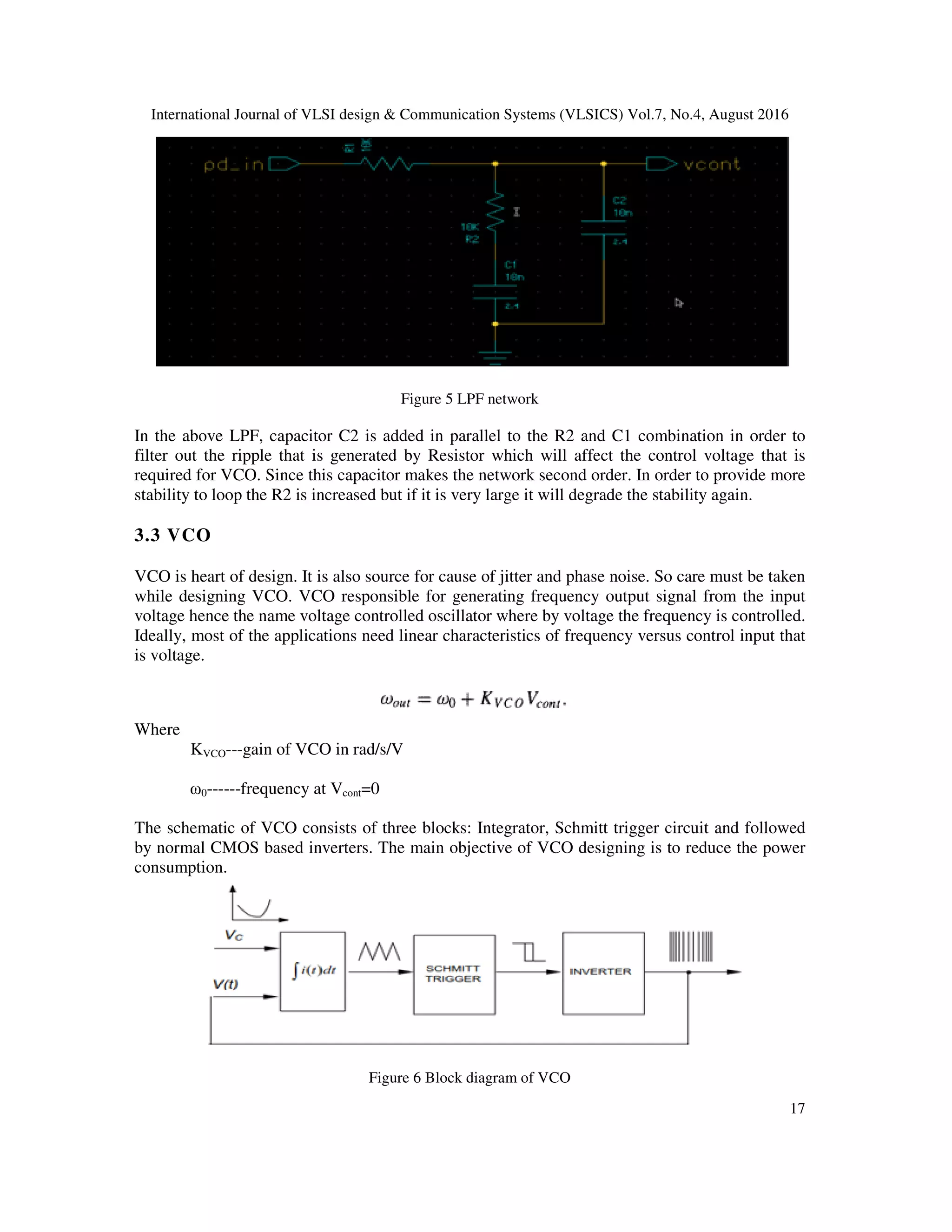 International Journal of VLSI design & Communication Systems (VLSICS) Vol.7, No.4, August 2016
17
Figure 5 LPF network
In the above LPF, capacitor C2 is added in parallel to the R2 and C1 combination in order to
filter out the ripple that is generated by Resistor which will affect the control voltage that is
required for VCO. Since this capacitor makes the network second order. In order to provide more
stability to loop the R2 is increased but if it is very large it will degrade the stability again.
3.3 VCO
VCO is heart of design. It is also source for cause of jitter and phase noise. So care must be taken
while designing VCO. VCO responsible for generating frequency output signal from the input
voltage hence the name voltage controlled oscillator where by voltage the frequency is controlled.
Ideally, most of the applications need linear characteristics of frequency versus control input that
is voltage.
Where
KVCO---gain of VCO in rad/s/V
ω0------frequency at Vcont=0
The schematic of VCO consists of three blocks: Integrator, Schmitt trigger circuit and followed
by normal CMOS based inverters. The main objective of VCO designing is to reduce the power
consumption.
Figure 6 Block diagram of VCO
 