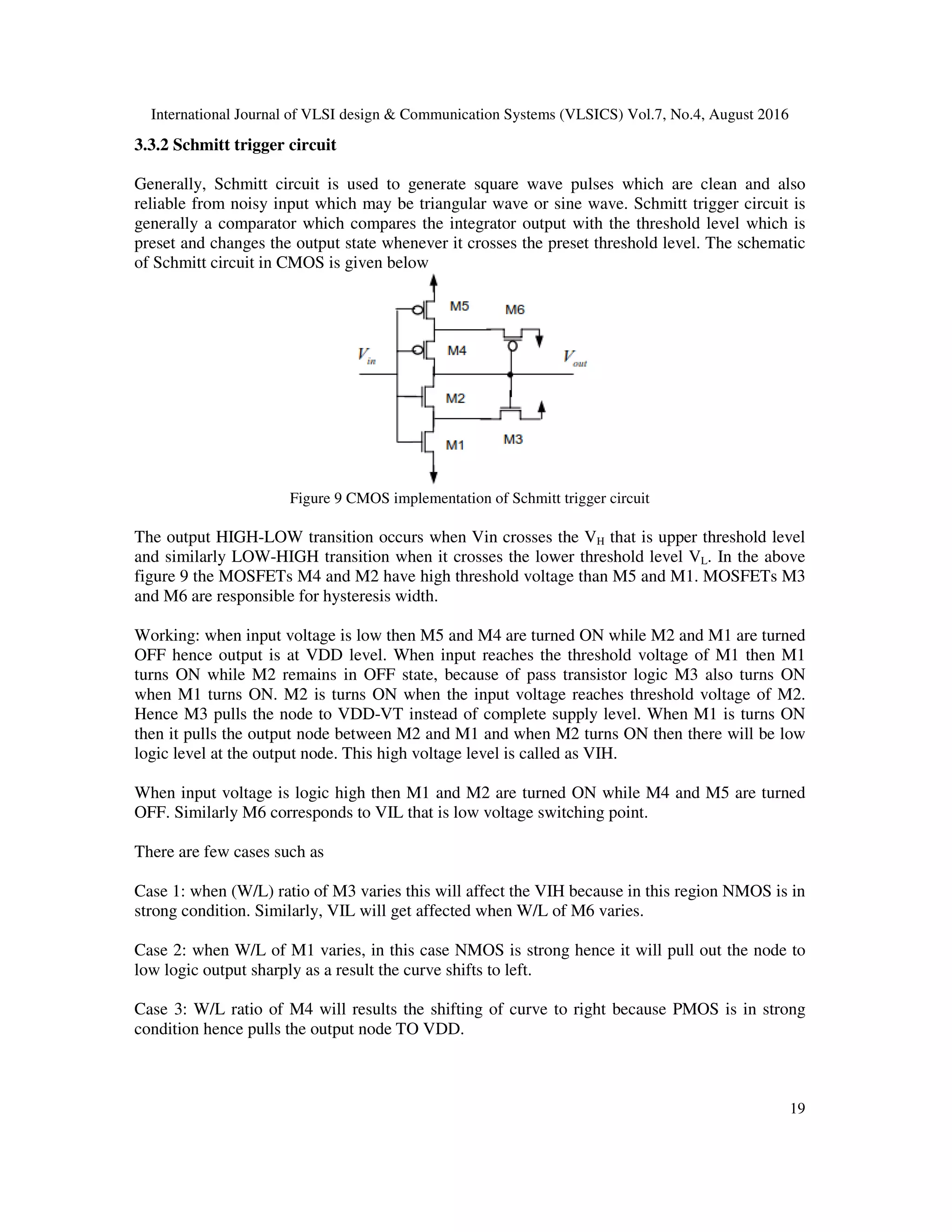International Journal of VLSI design & Communication Systems (VLSICS) Vol.7, No.4, August 2016
19
3.3.2 Schmitt trigger circuit
Generally, Schmitt circuit is used to generate square wave pulses which are clean and also
reliable from noisy input which may be triangular wave or sine wave. Schmitt trigger circuit is
generally a comparator which compares the integrator output with the threshold level which is
preset and changes the output state whenever it crosses the preset threshold level. The schematic
of Schmitt circuit in CMOS is given below
Figure 9 CMOS implementation of Schmitt trigger circuit
The output HIGH-LOW transition occurs when Vin crosses the VH that is upper threshold level
and similarly LOW-HIGH transition when it crosses the lower threshold level VL. In the above
figure 9 the MOSFETs M4 and M2 have high threshold voltage than M5 and M1. MOSFETs M3
and M6 are responsible for hysteresis width.
Working: when input voltage is low then M5 and M4 are turned ON while M2 and M1 are turned
OFF hence output is at VDD level. When input reaches the threshold voltage of M1 then M1
turns ON while M2 remains in OFF state, because of pass transistor logic M3 also turns ON
when M1 turns ON. M2 is turns ON when the input voltage reaches threshold voltage of M2.
Hence M3 pulls the node to VDD-VT instead of complete supply level. When M1 is turns ON
then it pulls the output node between M2 and M1 and when M2 turns ON then there will be low
logic level at the output node. This high voltage level is called as VIH.
When input voltage is logic high then M1 and M2 are turned ON while M4 and M5 are turned
OFF. Similarly M6 corresponds to VIL that is low voltage switching point.
There are few cases such as
Case 1: when (W/L) ratio of M3 varies this will affect the VIH because in this region NMOS is in
strong condition. Similarly, VIL will get affected when W/L of M6 varies.
Case 2: when W/L of M1 varies, in this case NMOS is strong hence it will pull out the node to
low logic output sharply as a result the curve shifts to left.
Case 3: W/L ratio of M4 will results the shifting of curve to right because PMOS is in strong
condition hence pulls the output node TO VDD.
 