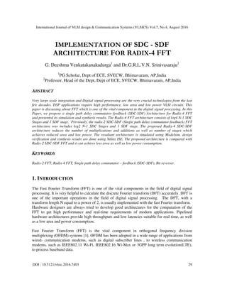 International Journal of VLSI design & Communication Systems (VLSICS) Vol.7, No.4, August 2016
DOI : 10.5121/vlsic.2016.7403 29
IMPLEMENTATION OF SDC - SDF
ARCHITECTURE FOR RADIX-4 FFT
G. Deeshma Venkatakanakadurga1
and Dr.G.R.L.V.N. Srinivasaraju2
1
PG Scholar, Dept of ECE, SVECW, Bhimavaram, AP,India
2
Professor, Head of the Dept, Dept of ECE, SVECW, Bhimavaram, AP,India
ABSTRACT
Very large scale integration and Digital signal processing are the very crucial technologies from the last
few decades. DSP applications require high performance, low area and low power VLSI circuits. This
paper is discussing about FFT which is one of the vital component in the digital signal processing. In this
Paper, we propose a single path delay commutator–feedback (SDC-SDF) Architecture for Radix-4 FFT
and presented its simulation and synthesis results. The Radix-4 FFT architecture consists of log4 N-1 SDC
Stages and 1 SDF stage. Previously, the radix-2 SDC-SDF (Single path delay commutator-feedback) FFT
architecture was includes log2 N-1 SDC Stages and 1 SDF stage. The proposed Radix-4 SDC-SDF
architecture reduces the number of multiplications and additions as well as number of stages which
achieves reduced area and low power. The resultant architecture is simulated using Modelsim, design
verification and synthesis results are done using Xilinx ISE. The proposed architecture is compared with
Radix-2 SDC-SDF FFT and it can achieve less area as well as low power consumption.
KEYWORDS
Radix-2 FFT, Radix-4 FFT, Single path delay commutator – feedback (SDC-SDF), Bit reverser.
1. INTRODUCTION
The Fast Fourier Transform (FFT) is one of the vital components in the field of digital signal
processing. It is very helpful to calculate the discrete Fourier transform (DFT) accurately. DFT is
one of the important operations in the field of digital signal processing. The DFT, with a
transform length N equal to a power of 2, is usually implemented with the fast Fourier transform.
Hardware designers are always tried to develop good architectures for the computation of the
FFT to get high performance and real-time requirements of modern applications. Pipelined
hardware architectures provide high throughputs and low latencies suitable for real time, as well
as a low area and power consumption.
Fast Fourier Transform (FFT) is the vital component in orthogonal frequency division
multiplexing (OFDM) systems [1]. OFDM has been adopted in a wide range of applications from
wired- communication modems, such as digital subscriber lines , to wireless communication
modems, such as IEEE802.11 Wi-Fi, IEEE802.16 Wi-Max or 3GPP long term evolution(LTE),
to process baseband data.
 