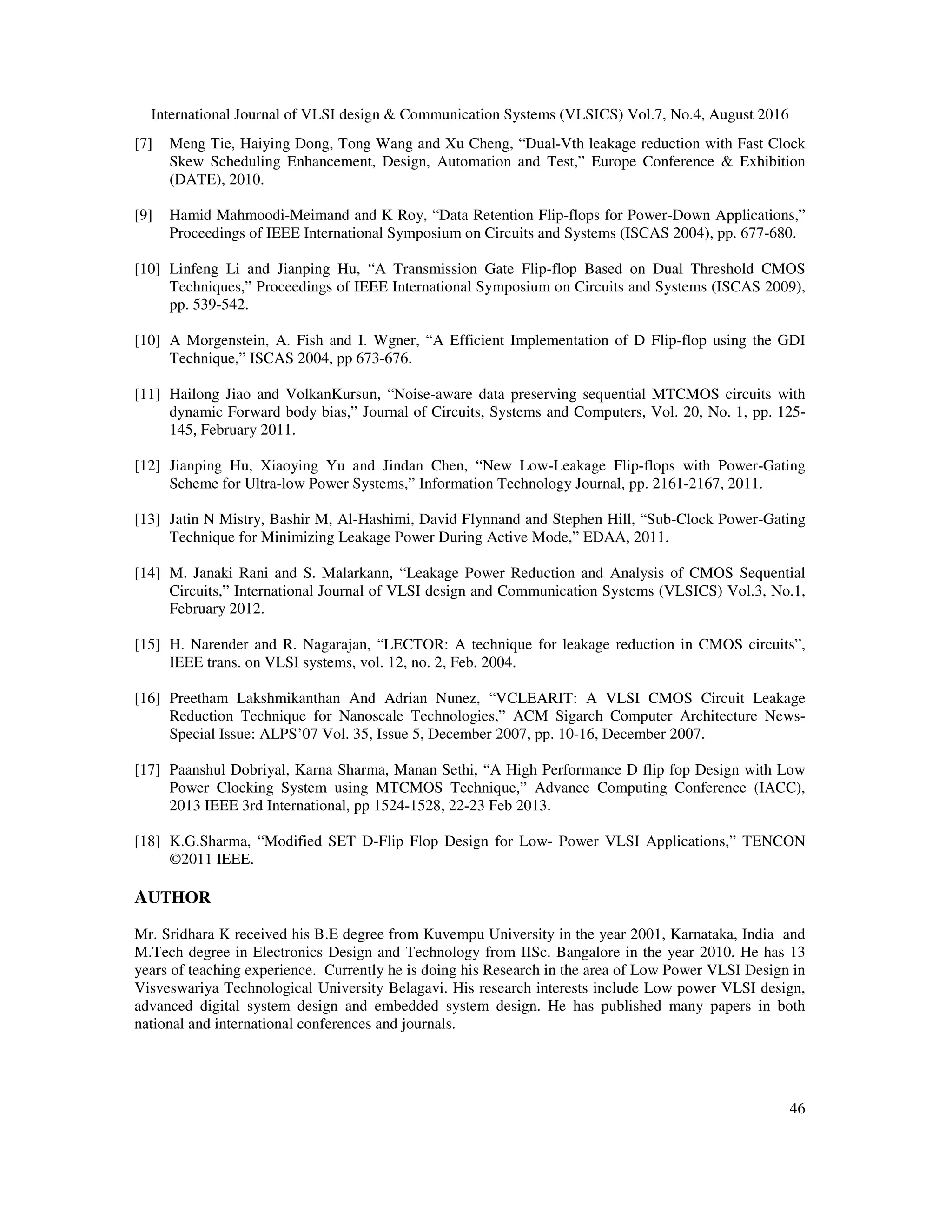 International Journal of VLSI design & Communication Systems (VLSICS) Vol.7, No.4, August 2016
46
[7] Meng Tie, Haiying Dong, Tong Wang and Xu Cheng, “Dual-Vth leakage reduction with Fast Clock
Skew Scheduling Enhancement, Design, Automation and Test,” Europe Conference & Exhibition
(DATE), 2010.
[9] Hamid Mahmoodi-Meimand and K Roy, “Data Retention Flip-flops for Power-Down Applications,”
Proceedings of IEEE International Symposium on Circuits and Systems (ISCAS 2004), pp. 677-680.
[10] Linfeng Li and Jianping Hu, “A Transmission Gate Flip-flop Based on Dual Threshold CMOS
Techniques,” Proceedings of IEEE International Symposium on Circuits and Systems (ISCAS 2009),
pp. 539-542.
[10] A Morgenstein, A. Fish and I. Wgner, “A Efficient Implementation of D Flip-flop using the GDI
Technique,” ISCAS 2004, pp 673-676.
[11] Hailong Jiao and VolkanKursun, “Noise-aware data preserving sequential MTCMOS circuits with
dynamic Forward body bias,” Journal of Circuits, Systems and Computers, Vol. 20, No. 1, pp. 125-
145, February 2011.
[12] Jianping Hu, Xiaoying Yu and Jindan Chen, “New Low-Leakage Flip-flops with Power-Gating
Scheme for Ultra-low Power Systems,” Information Technology Journal, pp. 2161-2167, 2011.
[13] Jatin N Mistry, Bashir M, Al-Hashimi, David Flynnand and Stephen Hill, “Sub-Clock Power-Gating
Technique for Minimizing Leakage Power During Active Mode,” EDAA, 2011.
[14] M. Janaki Rani and S. Malarkann, “Leakage Power Reduction and Analysis of CMOS Sequential
Circuits,” International Journal of VLSI design and Communication Systems (VLSICS) Vol.3, No.1,
February 2012.
[15] H. Narender and R. Nagarajan, “LECTOR: A technique for leakage reduction in CMOS circuits”,
IEEE trans. on VLSI systems, vol. 12, no. 2, Feb. 2004.
[16] Preetham Lakshmikanthan And Adrian Nunez, “VCLEARIT: A VLSI CMOS Circuit Leakage
Reduction Technique for Nanoscale Technologies,” ACM Sigarch Computer Architecture News-
Special Issue: ALPS’07 Vol. 35, Issue 5, December 2007, pp. 10-16, December 2007.
[17] Paanshul Dobriyal, Karna Sharma, Manan Sethi, “A High Performance D flip fop Design with Low
Power Clocking System using MTCMOS Technique,” Advance Computing Conference (IACC),
2013 IEEE 3rd International, pp 1524-1528, 22-23 Feb 2013.
[18] K.G.Sharma, “Modified SET D-Flip Flop Design for Low- Power VLSI Applications,” TENCON
©2011 IEEE.
AUTHOR
Mr. Sridhara K received his B.E degree from Kuvempu University in the year 2001, Karnataka, India and
M.Tech degree in Electronics Design and Technology from IISc. Bangalore in the year 2010. He has 13
years of teaching experience. Currently he is doing his Research in the area of Low Power VLSI Design in
Visveswariya Technological University Belagavi. His research interests include Low power VLSI design,
advanced digital system design and embedded system design. He has published many papers in both
national and international conferences and journals.
 