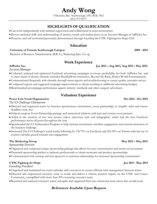 Andy Wong 
9 Dumfrey Rd. Scarborough, ON. M1K 3N2 
(416) 473-8157 
HIGHLIGHTS OF QUALIFICATION 
 Can work independently with minimal supervision and collaborated in team environment 
 Proven analytical skills and understanding of metrics, trends and market prices as an Account Manager at AdParlor Inc. 
 Proactive and self motivated personality demonstrated through founding the UTSC Fighting for Hope Club 
Education 
University of Toronto Scarborough Campus 2009 - 2014 
Bachelor of Business Administration (B.B.A.), Marketing Spec. Co-op 
Work Experience 
AdParlor Inc. Jan 2013 – Aug 2013, Aug 2011 – May 2012 
Account Manager 
 Collected, analyzed and optimized Facebook advertising campaigns to ensure profitability for both AdParlor Inc. and 
to meet needs of diverse clientele (includes DoubleDown Interactive, Beyond the Rack, Perfect World Entertainment) 
 Communicated frequently with clientele through status reports and troubleshooting to ensure quality customer service 
 Composed reports and suggested campaign improvements to clients resulting in additional advertising budgets 
 Benchmarked ad campaign performance against industry standards and other category advertisers 
Volunteer Experience 
Power Unit Youth Organization Oct 2013 - Oct 2014 
The E3 Challenge Chairperson 
 Directed and organized teams by function (promotions, recruitment, event partnership) to simplify tasks and ensure 
deadlines were met 
 Helped compose Event Partnership package and maintained relations with past and current event partners 
 Aided in the creation of two new promo videos (interview style and infographic) which had the best Facebook 
performance across all posts throughout the year 
 Spearheaded the E3 Ambassador Program to help increase recruitment, member engagement and external awareness of 
the business challenge 
 Increased The E3 Challenge's social media following by 136.79% on Facebook and 265.38% on Twitter with the use of 
content calendar geared towards user engagement 
The Marketing Group May 2012 – May 2013 
Sponsorship Director 
 Organized and composed unique sponsorship package that allows for easy customization and return on investment 
 Presented sponsorship pitches to industry professionals to obtain monetary and product sponsorships 
 Communicated with existing and new sponsors to maintain relationships for increased sponsorship commitment 
UTSC Fighting for Hope Jan 2011 - May 2013 
Founding President 
 Organized and maintained an events calendar with executives to ensure efficient time management between teams 
 Directed and empowered executive team to exude and deliver a vibrant, positive impact on the UTSC and Cancer 
Community, exemplified with more than 50% returning executive team. 
 Recruited and analyzed executive teams’ strengths and organized them into functional areas where they would excel 
References Available Upon Request 
