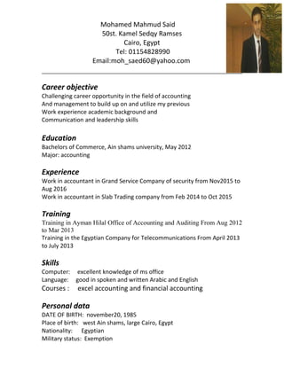 Mohamed Mahmud Said
50st. Kamel Sedqy Ramses
Cairo, Egypt
Tel: 01154828990
Email:moh_saed60@yahoo.com
Career objective
Challenging career opportunity in the field of accounting
And management to build up on and utilize my previous
Work experience academic background and
Communication and leadership skills
Education
Bachelors of Commerce, Ain shams university, May 2012
Major: accounting
Experience
Work in accountant in Grand Service Company of security from Nov2015 to
Aug 2016
Work in accountant in Slab Trading company from Feb 2014 to Oct 2015
Training
Training in Ayman Hilal Office of Accounting and Auditing From Aug 2012
to Mar 2013
Training in the Egyptian Company for Telecommunications From April 2013
to July 2013
Skills
Computer: excellent knowledge of ms office
Language: good in spoken and written Arabic and English
Courses : excel accounting and financial accounting
Personal data
DATE OF BIRTH: november20, 1985
Place of birth: west Ain shams, large Cairo, Egypt
Nationality: Egyptian
Military status: Exemption
 