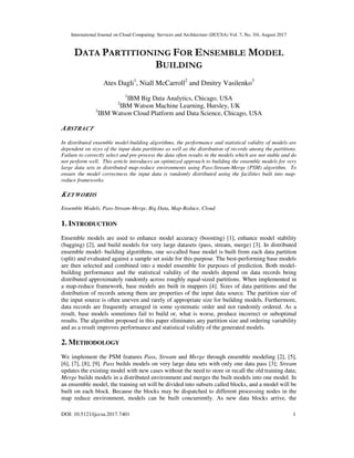 International Journal on Cloud Computing: Services and Architecture (IJCCSA) Vol. 7, No. 3/4, August 2017
DOI: 10.5121/ijccsa.2017.7401 1
DATA PARTITIONING FOR ENSEMBLE MODEL
BUILDING
Ates Dagli1
, Niall McCarroll2
and Dmitry Vasilenko3
1
IBM Big Data Analytics, Chicago, USA
2
IBM Watson Machine Learning, Hursley, UK
3
IBM Watson Cloud Platform and Data Science, Chicago, USA
ABSTRACT
In distributed ensemble model-building algorithms, the performance and statistical validity of models are
dependent on sizes of the input data partitions as well as the distribution of records among the partitions.
Failure to correctly select and pre-process the data often results in the models which are not stable and do
not perform well. This article introduces an optimized approach to building the ensemble models for very
large data sets in distributed map-reduce environments using Pass-Stream-Merge (PSM) algorithm. To
ensure the model correctness the input data is randomly distributed using the facilities built into map-
reduce frameworks.
KEYWORDS
Ensemble Models, Pass-Stream-Merge, Big Data, Map-Reduce, Cloud
1. INTRODUCTION
Ensemble models are used to enhance model accuracy (boosting) [1], enhance model stability
(bagging) [2], and build models for very large datasets (pass, stream, merge) [3]. In distributed
ensemble model- building algorithms, one so-called base model is built from each data partition
(split) and evaluated against a sample set aside for this purpose. The best-performing base models
are then selected and combined into a model ensemble for purposes of prediction. Both model-
building performance and the statistical validity of the models depend on data records being
distributed approximately randomly across roughly equal-sized partitions. When implemented in
a map-reduce framework, base models are built in mappers [4]. Sizes of data partitions and the
distribution of records among them are properties of the input data source. The partition size of
the input source is often uneven and rarely of appropriate size for building models. Furthermore,
data records are frequently arranged in some systematic order and not randomly ordered. As a
result, base models sometimes fail to build or, what is worse, produce incorrect or suboptimal
results. The algorithm proposed in this paper eliminates any partition size and ordering variability
and as a result improves performance and statistical validity of the generated models.
2. METHODOLOGY
We implement the PSM features Pass, Stream and Merge through ensemble modeling [2], [5],
[6], [7], [8], [9]. Pass builds models on very large data sets with only one data pass [3]; Stream
updates the existing model with new cases without the need to store or recall the old training data;
Merge builds models in a distributed environment and merges the built models into one model. In
an ensemble model, the training set will be divided into subsets called blocks, and a model will be
built on each block. Because the blocks may be dispatched to different processing nodes in the
map reduce environment, models can be built concurrently. As new data blocks arrive, the
 