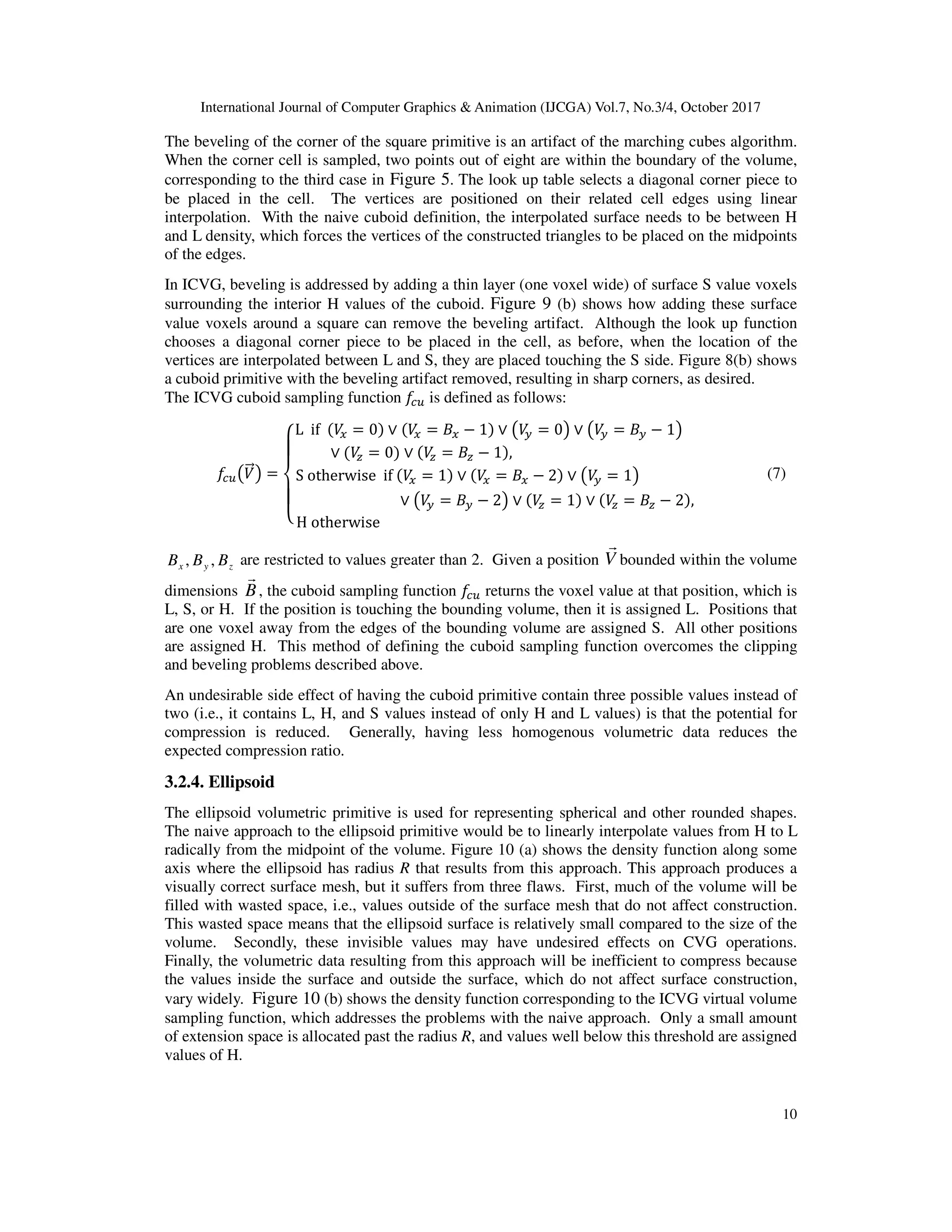 International Journal of Computer Graphics & Animation (IJCGA) Vol.7, No.3/4, October 2017
10
The beveling of the corner of the square primitive is an artifact of the marching cubes algorithm.
When the corner cell is sampled, two points out of eight are within the boundary of the volume,
corresponding to the third case in Figure 5. The look up table selects a diagonal corner piece to
be placed in the cell. The vertices are positioned on their related cell edges using linear
interpolation. With the naive cuboid definition, the interpolated surface needs to be between H
and L density, which forces the vertices of the constructed triangles to be placed on the midpoints
of the edges.
In ICVG, beveling is addressed by adding a thin layer (one voxel wide) of surface S value voxels
surrounding the interior H values of the cuboid. Figure 9 (b) shows how adding these surface
value voxels around a square can remove the beveling artifact. Although the look up function
chooses a diagonal corner piece to be placed in the cell, as before, when the location of the
vertices are interpolated between L and S, they are placed touching the S side. Figure 8(b) shows
a cuboid primitive with the beveling artifact removed, resulting in sharp corners, as desired.
The ICVG cuboid sampling function D
IJ is defined as follows:
D
IJKB
<=L =
M
N
O
N
P
L if B
> = 0 ∨ B
> = +> − 1 ∨ KB
? = 0L ∨ KB
? = +? − 1L
∨ B
@ = 0 ∨ B
@ = +@ − 1 ,
S otherwise if B
> = 1 ∨ B
> = +> − 2 ∨ KB
? = 1L
∨ KB
? = +? − 2L ∨ B
@ = 1 ∨ B
@ = +@ − 2 ,
H otherwise
[ (7)
z
y
x B
B
B ,
, are restricted to values greater than 2. Given a position V
r
bounded within the volume
dimensions B
r
, the cuboid sampling function D
IJ returns the voxel value at that position, which is
L, S, or H. If the position is touching the bounding volume, then it is assigned L. Positions that
are one voxel away from the edges of the bounding volume are assigned S. All other positions
are assigned H. This method of defining the cuboid sampling function overcomes the clipping
and beveling problems described above.
An undesirable side effect of having the cuboid primitive contain three possible values instead of
two (i.e., it contains L, H, and S values instead of only H and L values) is that the potential for
compression is reduced. Generally, having less homogenous volumetric data reduces the
expected compression ratio.
3.2.4. Ellipsoid
The ellipsoid volumetric primitive is used for representing spherical and other rounded shapes.
The naive approach to the ellipsoid primitive would be to linearly interpolate values from H to L
radically from the midpoint of the volume. Figure 10 (a) shows the density function along some
axis where the ellipsoid has radius R that results from this approach. This approach produces a
visually correct surface mesh, but it suffers from three flaws. First, much of the volume will be
filled with wasted space, i.e., values outside of the surface mesh that do not affect construction.
This wasted space means that the ellipsoid surface is relatively small compared to the size of the
volume. Secondly, these invisible values may have undesired effects on CVG operations.
Finally, the volumetric data resulting from this approach will be inefficient to compress because
the values inside the surface and outside the surface, which do not affect surface construction,
vary widely. Figure 10 (b) shows the density function corresponding to the ICVG virtual volume
sampling function, which addresses the problems with the naive approach. Only a small amount
of extension space is allocated past the radius R, and values well below this threshold are assigned
values of H.
 