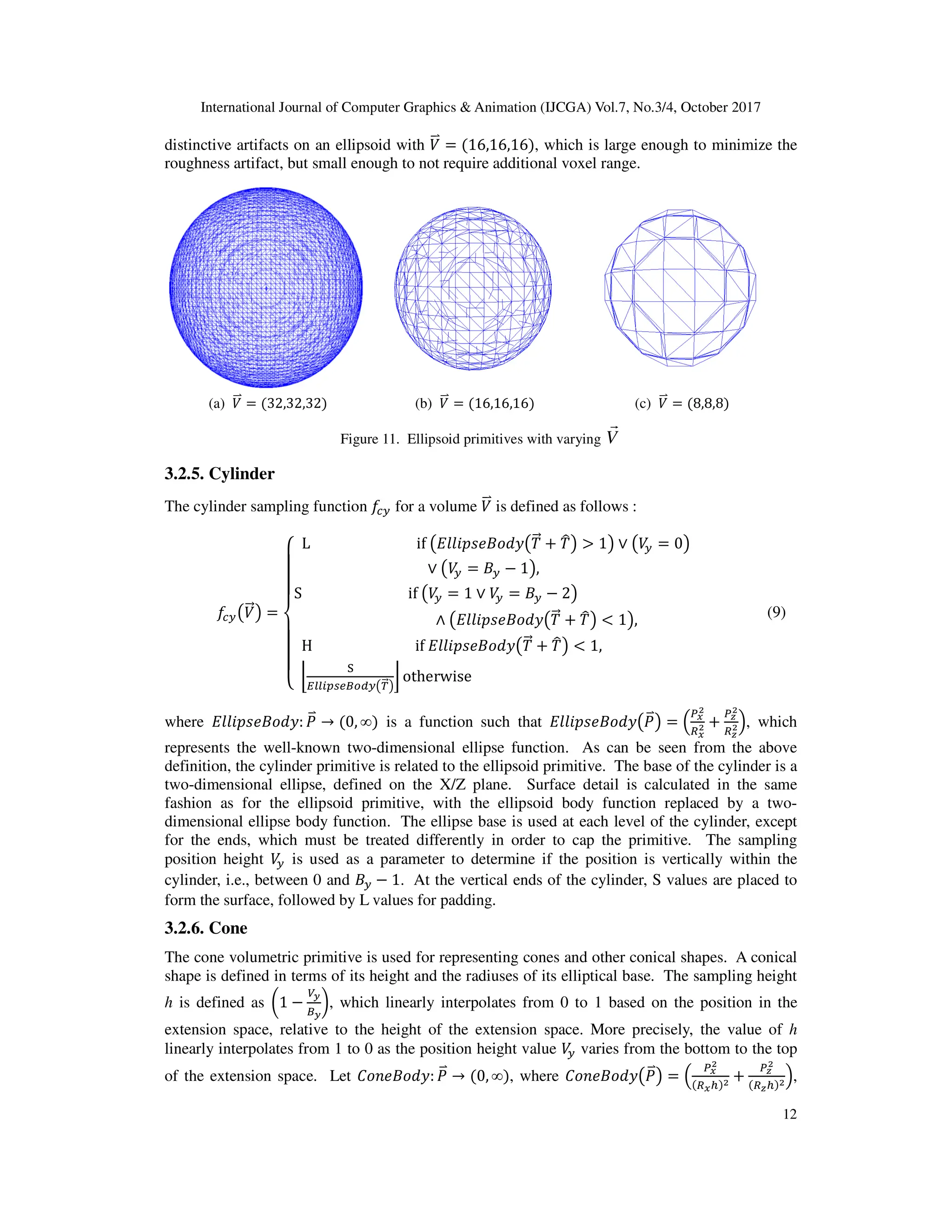 International Journal of Computer Graphics & Animation (IJCGA) Vol.7, No.3/4, October 2017
distinctive artifacts on an ellipsoid with
roughness artifact, but small enough to not r
(a) B
<b = 32,32,32
Figure
3.2.5. Cylinder
The cylinder sampling function D
D
I?KB
<=L =
M
N
N
N
O
N
N
N
P L
S
[
H
l
m
nkkopqjtrs?
where ]].&^•+_`a: (
<b → 0, ∞
represents the well-known two-
definition, the cylinder primitive is related to the ellipsoid primitive. The ba
two-dimensional ellipse, defined on the X/Z plane. Surface detail is calculated in the same
fashion as for the ellipsoid primitive, with the ellipsoid body function replaced by a two
dimensional ellipse body function. The ellipse
for the ends, which must be treated differently in order to cap the primitive.
position height B
? is used as a parameter to determine if the position is vertically within the
cylinder, i.e., between 0 and +?
form the surface, followed by L values for padding.
3.2.6. Cone
The cone volumetric primitive is used for representing
shape is defined in terms of its height and the radiuses
h is defined as c1 −
€i
ti
{, which linearly interpolates fro
extension space, relative to the height of the
linearly interpolates from 1 to 0 as the position height value
of the extension space. Let '_••+_`a
International Journal of Computer Graphics & Animation (IJCGA) Vol.7, No.3/4, October 2017
distinctive artifacts on an ellipsoid with B
<b = 16,16,16 , which is large enough to minimize the
roughness artifact, but small enough to not require additional voxel range.
(b) B
<b = 16,16,16 (c) B
<b = 8,8
Figure 11. Ellipsoid primitives with varying V
r
D
I? for a volume B
<b is defined as follows :
if K]].&^•+_`aK0
<= h 0
uL > 1L ∨ KB
? = 0L
∨ KB
? = +? − 1L,
if KB
? = 1 ∨ B
? = +? − 2L
∧ K]].&^•+_`aK0
<= h 0
uL < 1L,
[
if ]].&^•+_`aK0
<= h 0
uL < 1,
nkkopqjtrs?K|
<=L
} otherwise
[
[
is a function such that ]].&^•+_`aK(
<bL = „
de
f
ge
f h
-dimensional ellipse function. As can be seen from the above
definition, the cylinder primitive is related to the ellipsoid primitive. The base of the cylinder is a
dimensional ellipse, defined on the X/Z plane. Surface detail is calculated in the same
fashion as for the ellipsoid primitive, with the ellipsoid body function replaced by a two
dimensional ellipse body function. The ellipse base is used at each level of the cylinder, except
for the ends, which must be treated differently in order to cap the primitive. T
as a parameter to determine if the position is vertically within the
− 1. At the vertical ends of the cylinder, S values are placed to
llowed by L values for padding.
volumetric primitive is used for representing cones and other conical shapes
erms of its height and the radiuses of its elliptical base. The sampling height
, which linearly interpolates from 0 to 1 based on the position in the
, relative to the height of the extension space. More precisely, the
linearly interpolates from 1 to 0 as the position height value B
? varies from the bottom to the top
'_••+_`a: (
<b → 0, ∞ , where '_••+_`aK(
<bL = „
d
ge
International Journal of Computer Graphics & Animation (IJCGA) Vol.7, No.3/4, October 2017
12
, which is large enough to minimize the
8,8
L
[
[ (9)
„ h
dz
f
gz
f…, which
dimensional ellipse function. As can be seen from the above
se of the cylinder is a
dimensional ellipse, defined on the X/Z plane. Surface detail is calculated in the same
fashion as for the ellipsoid primitive, with the ellipsoid body function replaced by a two-
base is used at each level of the cylinder, except
The sampling
as a parameter to determine if the position is vertically within the
. At the vertical ends of the cylinder, S values are placed to
cones and other conical shapes. A conical
The sampling height
position in the
More precisely, the value of h
bottom to the top
L „
de
f
e† f h
dz
f
gz† f…,
 
