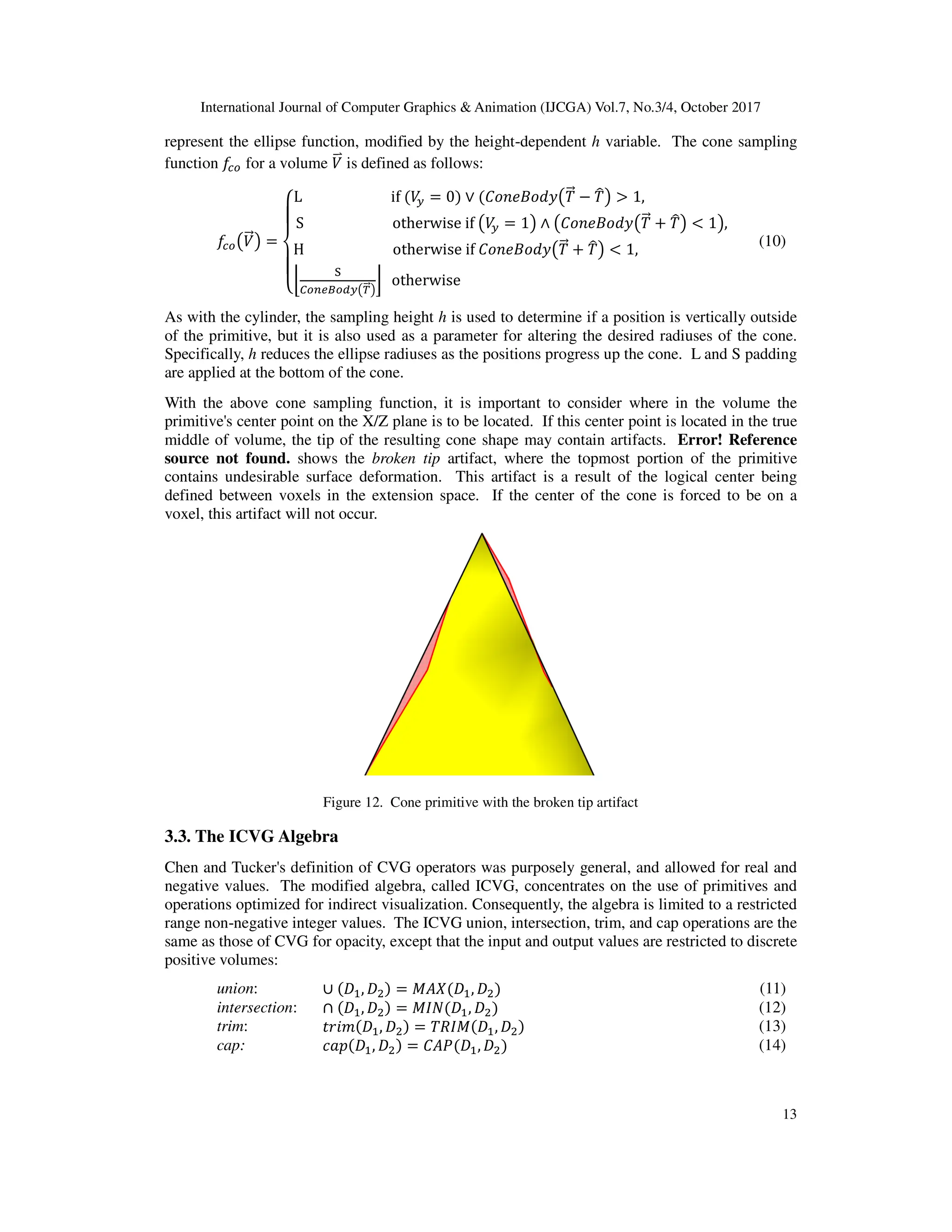 International Journal of Computer Graphics & Animation (IJCGA) Vol.7, No.3/4, October 2017
13
represent the ellipse function, modified by the height-dependent h variable. The cone sampling
function D
Ir for a volume B
<b is defined as follows:
D
IrKB
<=L =
M
N
O
N
PL if B
? = 0 ∨ '_••+_`aK0
<= − 0
uL > 1,
S otherwise if KB
? = 1L ∧ K'_••+_`aK0
<= h 0
uL < 1L,
[
H otherwise if '_••+_`aK0
<= h 0
uL < 1,
l
m
‡rˆjtrs?K|
<=L
} otherwise
[
[ (10)
As with the cylinder, the sampling height h is used to determine if a position is vertically outside
of the primitive, but it is also used as a parameter for altering the desired radiuses of the cone.
Specifically, h reduces the ellipse radiuses as the positions progress up the cone. L and S padding
are applied at the bottom of the cone.
With the above cone sampling function, it is important to consider where in the volume the
primitive's center point on the X/Z plane is to be located. If this center point is located in the true
middle of volume, the tip of the resulting cone shape may contain artifacts. Error! Reference
source not found. shows the broken tip artifact, where the topmost portion of the primitive
contains undesirable surface deformation. This artifact is a result of the logical center being
defined between voxels in the extension space. If the center of the cone is forced to be on a
voxel, this artifact will not occur.
Figure 12. Cone primitive with the broken tip artifact
3.3. The ICVG Algebra
Chen and Tucker's definition of CVG operators was purposely general, and allowed for real and
negative values. The modified algebra, called ICVG, concentrates on the use of primitives and
operations optimized for indirect visualization. Consequently, the algebra is limited to a restricted
range non-negative integer values. The ICVG union, intersection, trim, and cap operations are the
same as those of CVG for opacity, except that the input and output values are restricted to discrete
positive volumes:
union: ∪ ‰ , ‰ = ! ‰ , ‰ (11)
intersection: ∩ ‰ , ‰ = "# ‰ , ‰ (12)
trim: ,-./ ‰ , ‰ = 0)" ‰ , ‰ (13)
cap: $%& ‰ , ‰ = ' ( ‰ , ‰ (14)
 