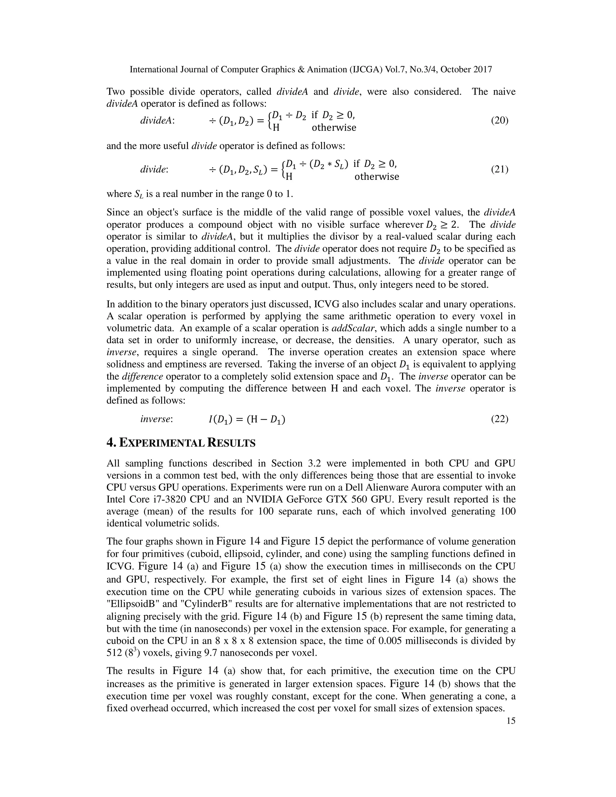 International Journal of Computer Graphics & Animation (IJCGA) Vol.7, No.3/4, October 2017
15
Two possible divide operators, called divideA and divide, were also considered. The naive
divideA operator is defined as follows:
divideA: ÷ ‰ , ‰ = Ž
‰ ÷ ‰ if ‰ ≥ 0,
H otherwise
[ (20)
and the more useful divide operator is defined as follows:
divide: ÷ ‰ , ‰ , •• = Ž
‰ ÷ ‰ ∗ •• if ‰ ≥ 0,
H otherwise
[ (21)
where SL is a real number in the range 0 to 1.
Since an object's surface is the middle of the valid range of possible voxel values, the divideA
operator produces a compound object with no visible surface wherever ‰ ≥ 2. The divide
operator is similar to divideA, but it multiplies the divisor by a real-valued scalar during each
operation, providing additional control. The divide operator does not require ‰ to be specified as
a value in the real domain in order to provide small adjustments. The divide operator can be
implemented using floating point operations during calculations, allowing for a greater range of
results, but only integers are used as input and output. Thus, only integers need to be stored.
In addition to the binary operators just discussed, ICVG also includes scalar and unary operations.
A scalar operation is performed by applying the same arithmetic operation to every voxel in
volumetric data. An example of a scalar operation is addScalar, which adds a single number to a
data set in order to uniformly increase, or decrease, the densities. A unary operator, such as
inverse, requires a single operand. The inverse operation creates an extension space where
solidness and emptiness are reversed. Taking the inverse of an object ‰ is equivalent to applying
the difference operator to a completely solid extension space and ‰ . The inverse operator can be
implemented by computing the difference between H and each voxel. The inverse operator is
defined as follows:
inverse: " ‰ = H − ‰ (22)
4. EXPERIMENTAL RESULTS
All sampling functions described in Section 3.2 were implemented in both CPU and GPU
versions in a common test bed, with the only differences being those that are essential to invoke
CPU versus GPU operations. Experiments were run on a Dell Alienware Aurora computer with an
Intel Core i7-3820 CPU and an NVIDIA GeForce GTX 560 GPU. Every result reported is the
average (mean) of the results for 100 separate runs, each of which involved generating 100
identical volumetric solids.
The four graphs shown in Figure 14 and Figure 15 depict the performance of volume generation
for four primitives (cuboid, ellipsoid, cylinder, and cone) using the sampling functions defined in
ICVG. Figure 14 (a) and Figure 15 (a) show the execution times in milliseconds on the CPU
and GPU, respectively. For example, the first set of eight lines in Figure 14 (a) shows the
execution time on the CPU while generating cuboids in various sizes of extension spaces. The
"EllipsoidB" and "CylinderB" results are for alternative implementations that are not restricted to
aligning precisely with the grid. Figure 14 (b) and Figure 15 (b) represent the same timing data,
but with the time (in nanoseconds) per voxel in the extension space. For example, for generating a
cuboid on the CPU in an 8 x 8 x 8 extension space, the time of 0.005 milliseconds is divided by
512 (83
) voxels, giving 9.7 nanoseconds per voxel.
The results in Figure 14 (a) show that, for each primitive, the execution time on the CPU
increases as the primitive is generated in larger extension spaces. Figure 14 (b) shows that the
execution time per voxel was roughly constant, except for the cone. When generating a cone, a
fixed overhead occurred, which increased the cost per voxel for small sizes of extension spaces.
 