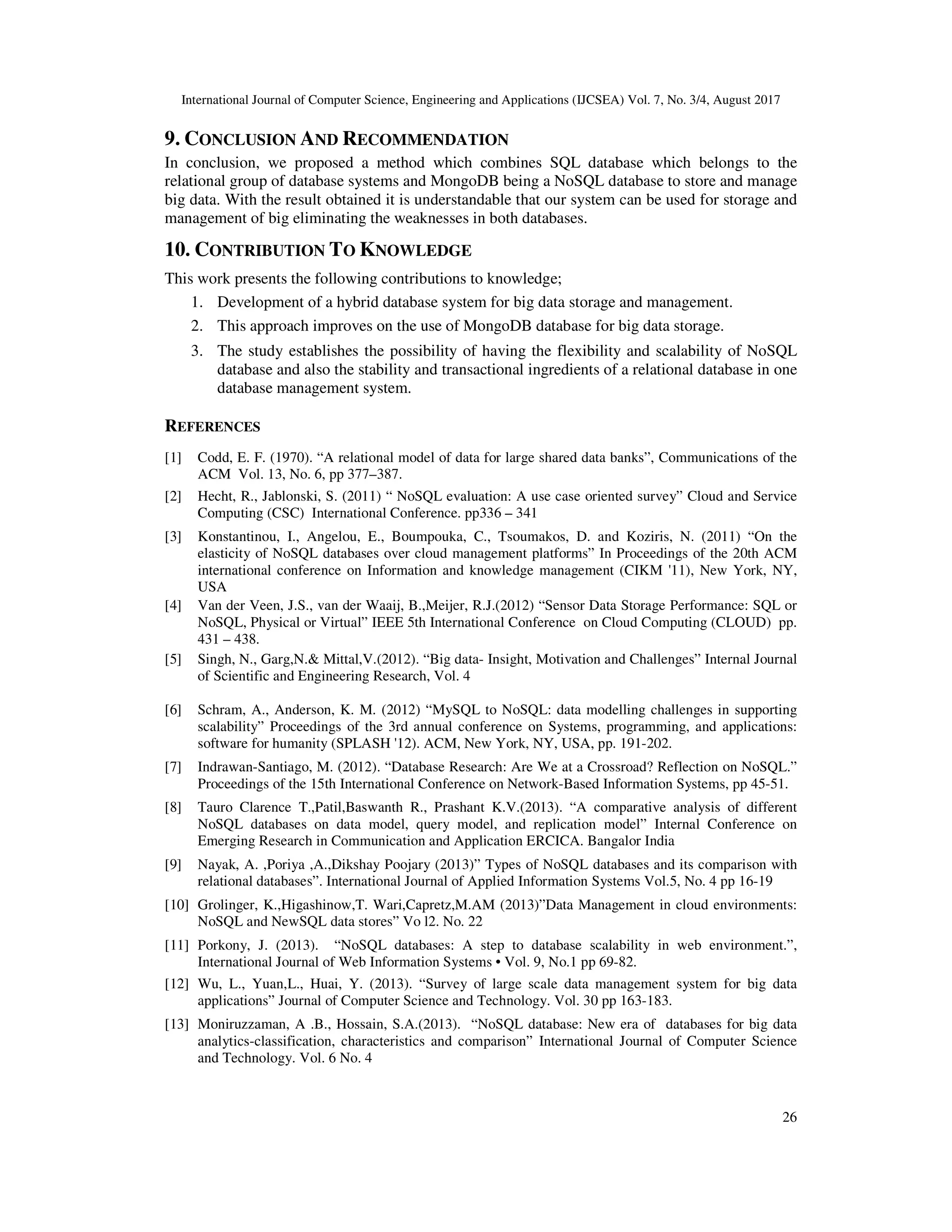 International Journal of Computer Science, Engineering and Applications (IJCSEA) Vol. 7, No. 3/4, August 2017 26 9. CONCLUSION AND RECOMMENDATION In conclusion, we proposed a method which combines SQL database which belongs to the relational group of database systems and MongoDB being a NoSQL database to store and manage big data. With the result obtained it is understandable that our system can be used for storage and management of big eliminating the weaknesses in both databases. 10. CONTRIBUTION TO KNOWLEDGE This work presents the following contributions to knowledge; 1. Development of a hybrid database system for big data storage and management. 2. This approach improves on the use of MongoDB database for big data storage. 3. The study establishes the possibility of having the flexibility and scalability of NoSQL database and also the stability and transactional ingredients of a relational database in one database management system. REFERENCES [1] Codd, E. F. (1970). “A relational model of data for large shared data banks”, Communications of the ACM Vol. 13, No. 6, pp 377–387. [2] Hecht, R., Jablonski, S. (2011) “ NoSQL evaluation: A use case oriented survey” Cloud and Service Computing (CSC) International Conference. pp336 – 341 [3] Konstantinou, I., Angelou, E., Boumpouka, C., Tsoumakos, D. and Koziris, N. (2011) “On the elasticity of NoSQL databases over cloud management platforms” In Proceedings of the 20th ACM international conference on Information and knowledge management (CIKM '11), New York, NY, USA [4] Van der Veen, J.S., van der Waaij, B.,Meijer, R.J.(2012) “Sensor Data Storage Performance: SQL or NoSQL, Physical or Virtual” IEEE 5th International Conference on Cloud Computing (CLOUD) pp. 431 – 438. [5] Singh, N., Garg,N.& Mittal,V.(2012). “Big data- Insight, Motivation and Challenges” Internal Journal of Scientific and Engineering Research, Vol. 4 [6] Schram, A., Anderson, K. M. (2012) “MySQL to NoSQL: data modelling challenges in supporting scalability” Proceedings of the 3rd annual conference on Systems, programming, and applications: software for humanity (SPLASH '12). ACM, New York, NY, USA, pp. 191-202. [7] Indrawan-Santiago, M. (2012). “Database Research: Are We at a Crossroad? Reflection on NoSQL.” Proceedings of the 15th International Conference on Network-Based Information Systems, pp 45-51. [8] Tauro Clarence T.,Patil,Baswanth R., Prashant K.V.(2013). “A comparative analysis of different NoSQL databases on data model, query model, and replication model” Internal Conference on Emerging Research in Communication and Application ERCICA. Bangalor India [9] Nayak, A. ,Poriya ,A.,Dikshay Poojary (2013)” Types of NoSQL databases and its comparison with relational databases”. International Journal of Applied Information Systems Vol.5, No. 4 pp 16-19 [10] Grolinger, K.,Higashinow,T. Wari,Capretz,M.AM (2013)”Data Management in cloud environments: NoSQL and NewSQL data stores” Vo l2. No. 22 [11] Porkony, J. (2013). “NoSQL databases: A step to database scalability in web environment.”, International Journal of Web Information Systems • Vol. 9, No.1 pp 69-82. [12] Wu, L., Yuan,L., Huai, Y. (2013). “Survey of large scale data management system for big data applications” Journal of Computer Science and Technology. Vol. 30 pp 163-183. [13] Moniruzzaman, A .B., Hossain, S.A.(2013). “NoSQL database: New era of databases for big data analytics-classification, characteristics and comparison” International Journal of Computer Science and Technology. Vol. 6 No. 4 