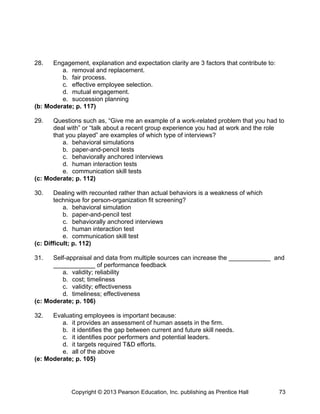 28. Engagement, explanation and expectation clarity are 3 factors that contribute to:
a. removal and replacement.
b. fair process.
c. effective employee selection.
d. mutual engagement.
e. succession planning
(b: Moderate; p. 117)
29. Questions such as, “Give me an example of a work-related problem that you had to
deal with” or “talk about a recent group experience you had at work and the role
that you played” are examples of which type of interviews?
a. behavioral simulations
b. paper-and-pencil tests
c. behaviorally anchored interviews
d. human interaction tests
e. communication skill tests
(c: Moderate; p. 112)
30. Dealing with recounted rather than actual behaviors is a weakness of which
technique for person-organization fit screening?
a. behavioral simulation
b. paper-and-pencil test
c. behaviorally anchored interviews
d. human interaction test
e. communication skill test
(c: Difficult; p. 112)
31. Self-appraisal and data from multiple sources can increase the ____________ and
____________ of performance feedback
a. validity; reliability
b. cost; timeliness
c. validity; effectiveness
d. timeliness; effectiveness
(c: Moderate; p. 106)
32. Evaluating employees is important because:
a. it provides an assessment of human assets in the firm.
b. it identifies the gap between current and future skill needs.
c. it identifies poor performers and potential leaders.
d. it targets required T&D efforts.
e. all of the above
(e: Moderate; p. 105)
Copyright © 2013 Pearson Education, Inc. publishing as Prentice Hall 73
 