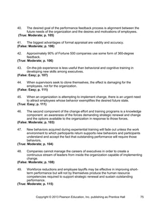 40. The desired goal of the performance feedback process is alignment between the
future needs of the organization and the desires and motivations of employees.
(True: Moderate; p. 105)
41. The biggest advantages of formal appraisal are validity and accuracy.
(False: Moderate; p. 106)
42. Approximately 90% of Fortune 500 companies use some form of 360-degree
feedback.
(True: Moderate; p. 106)
43. On-the-job experience is less useful than behavioral and cognitive training in
developing new skills among executives.
(False: Easy; p. 107)
44. When supervisors seek to clone themselves, the effect is damaging for the
employees, not for the organization.
(False: Easy; p. 111)
45. When an organization is attempting to implement change, there is an urgent need
to attract employees whose behavior exemplifies the desired future state.
(True: Easy; p. 111)
46. The second component of the change effort and training programs is a knowledge
component: an awareness of the forces demanding strategic renewal and change
and the options available to the organization in response to those forces.
(False: Moderate; p. 103)
47. New behaviors acquired during experiential training will fade out unless the work
environment to which participants return supports new behaviors and participants
understand and accept the fact that outstanding performance will require those
behaviors.
(True: Moderate; p. 104)
48. Companies cannot manage the careers of executives in order to create a
continuous stream of leaders from inside the organization capable of implementing
change.
(False: Moderate; p. 108)
49. Workforce reductions and employee layoffs may be effective in improving short-
term performance but will not by themselves produce the human resource
competencies required to support strategic renewal and sustain outstanding
performance.
(True: Moderate; p. 115)
Copyright © 2013 Pearson Education, Inc. publishing as Prentice Hall 75
 