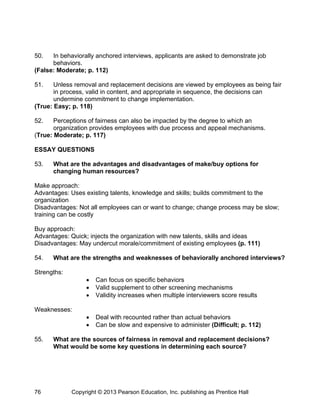 50. In behaviorally anchored interviews, applicants are asked to demonstrate job
behaviors.
(False: Moderate; p. 112)
51. Unless removal and replacement decisions are viewed by employees as being fair
in process, valid in content, and appropriate in sequence, the decisions can
undermine commitment to change implementation.
(True: Easy; p. 118)
52. Perceptions of fairness can also be impacted by the degree to which an
organization provides employees with due process and appeal mechanisms.
(True: Moderate; p. 117)
ESSAY QUESTIONS
53. What are the advantages and disadvantages of make/buy options for
changing human resources?
Make approach:
Advantages: Uses existing talents, knowledge and skills; builds commitment to the
organization
Disadvantages: Not all employees can or want to change; change process may be slow;
training can be costly
Buy approach:
Advantages: Quick; injects the organization with new talents, skills and ideas
Disadvantages: May undercut morale/commitment of existing employees (p. 111)
54. What are the strengths and weaknesses of behaviorally anchored interviews?
Strengths:
 Can focus on specific behaviors
 Valid supplement to other screening mechanisms
 Validity increases when multiple interviewers score results
Weaknesses:
 Deal with recounted rather than actual behaviors
 Can be slow and expensive to administer (Difficult; p. 112)
55. What are the sources of fairness in removal and replacement decisions?
What would be some key questions in determining each source?
Copyright © 2013 Pearson Education, Inc. publishing as Prentice Hall
76
 